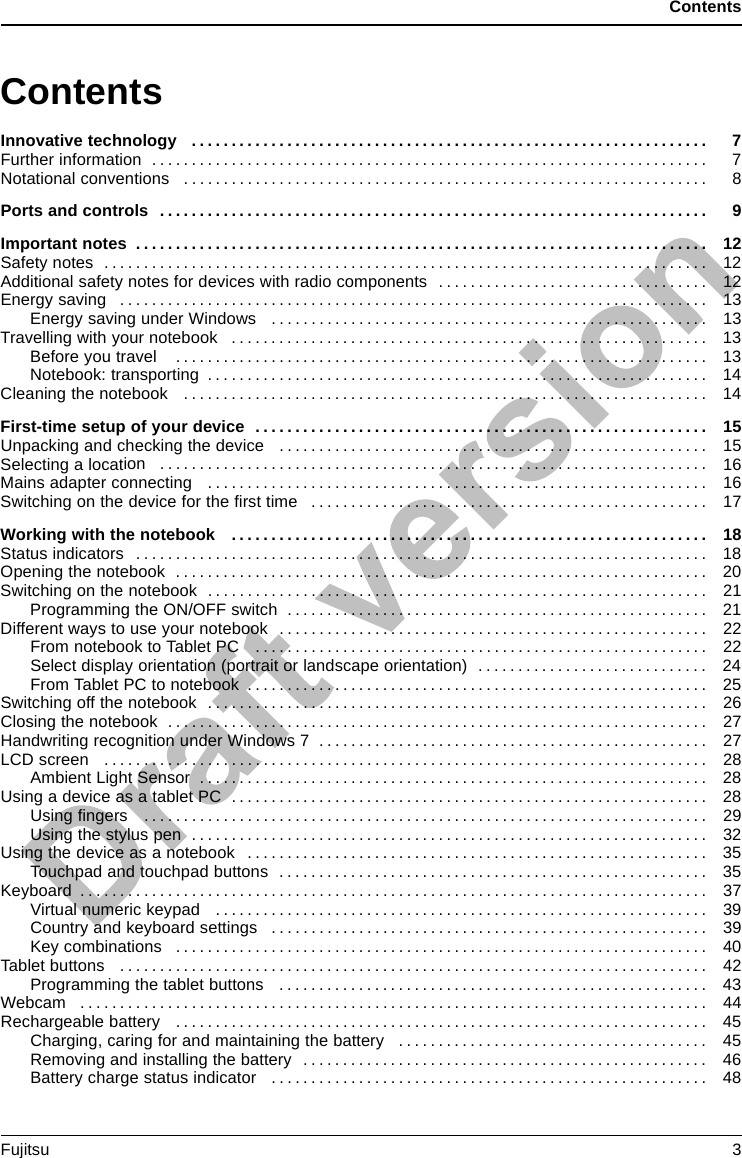 ContentsContentsInnovativetechnology ................................................................. 7Furtherinformation ...................................................................... 7Notational conventions .................................................................. 8Portsandcontrols ..................................................................... 9Importantnotes ........................................................................ 12Safetynotes ............................................................................ 12Additional safety notes for devices with radio components . . . . . ............................. 12Energysaving .......................................................................... 13Energy saving under Windows ....................................................... 13Travellingwithyournotebook ............................................................ 13Beforeyoutravel ................................................................... 13Notebook:transporting ............................................................... 14Cleaningthenotebook .................................................................. 14First-time setup ofyourdevice ......................................................... 15Unpacking and checkingthedevice ...................................................... 15Selectingalocation ..................................................................... 16Mains adapter connecting ............................................................... 16Switchingonthedevice for the ﬁrsttime .................................................. 17Workingwiththenotebook ............................................................ 18Statusindicators ........................................................................ 18Openingthenotebook ................................................................... 20Switching on the notebook . . . . ........................................................... 21ProgrammingtheON/OFFswitch ..................................................... 21Different ways to use your notebook . . . ................................................... 22From notebook to Tablet PC . . ....................................................... 22Selectdisplayorientation(portraitorlandscapeorientation) ............................. 24FromTabletPCtonotebook .......................................................... 25Switching off the notebook . . . . ........................................................... 26Closing the notebook . . .................................................................. 27Handwriting recognition under Windows 7 . . . . . ............................................ 27LCDscreen ............................................................................ 28AmbientLightSensor ................................................................ 28UsingadeviceasatabletPC ............................................................ 28Using ﬁngers ....................................................................... 29Usingthestyluspen ................................................................. 32Usingthedeviceasanotebook .......................................................... 35Touchpadandtouchpadbuttons ...................................................... 35Keyboard ............................................................................... 37Virtualnumerickeypad .............................................................. 39Country and keyboard settings ....................................................... 39Keycombinations ................................................................... 40Tabletbuttons .......................................................................... 42Programmingthetabletbuttons ...................................................... 43Webcam ............................................................................... 44Rechargeablebattery ................................................................... 45Charging,caringforandmaintainingthebattery ....................................... 45Removingandinstallingthebattery ................................................... 46Batterychargestatusindicator ....................................................... 48Fujitsu 3