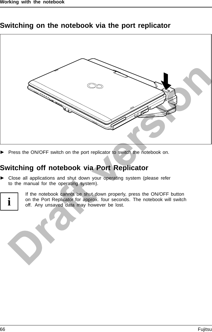 Working with the notebookSwitching on the notebook via the port replicator►Press the ON/OFF switch on the port replicator to switch the notebook on.Switching off notebook via Port Replicator►Close all applications and shut down your operating system (please referto the manual for the operating system).If the notebook cannot be shut down properly, press the ON/OFF buttonon the Port Replicator for approx. four seconds. The notebook will switchoff. Any unsaved data may however be lost.66 Fujitsu