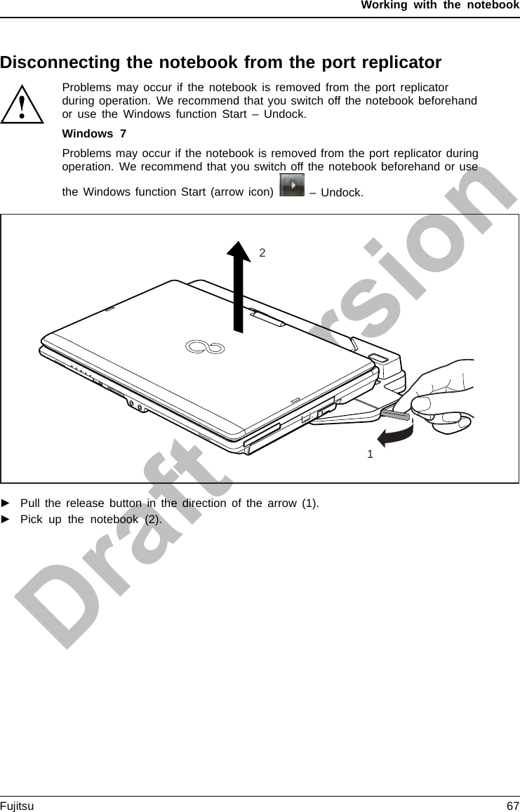 Working with the notebookDisconnecting the notebook from the port replicatorProblems may occur if the notebook is removed from the port replicatorduring operation. We recommend that you switch off the notebook beforehandor use the Windows function Start – Undock.Windows 7Problems may occur if the notebook is removed from the port replicator duringoperation. We recommend that you switch off the notebook beforehand or usethe Windows function Start (arrow icon) – Undock.12►Pull the release button in the direction of the arrow (1).►Pick up the notebook (2).Fujitsu 67