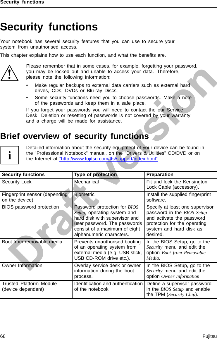 Security functionsSecurity functionsSecurityfunctionsYour notebook has several security features that you can use to secure yoursystem from unauthorised access.This chapter explains how to use each function, and what the beneﬁts are.Please remember that in some cases, for example, forgetting your password,you may be locked out and unable to access your data. Therefore,please note the following information:• Make regular backups to external data carriers such as external harddrives, CDs, DVDs or Blu-ray Discs.• Some security functions need you to choose passwords. Make a noteof the passwords and keep them in a safe place.If you forget your passwords you will need to contact the our ServiceDesk. Deletion or resetting of passwords is not covered by your warrantyand a charge will be made for assistance.Brief overview of security functionsDetailed information about the security equipment of your device can be found inthe &quot;Professional Notebook&quot; manual, on the &quot;Drivers &amp; Utilities&quot; CD/DVD or onthe Internet at &quot;http://www.fujitsu.com/fts/support/index.html&quot;.Security functions Type of protection PreparationSecurity Lock Mechanical Fit and lock the KensingtonLock Cable (accessory).Fingerprint sensor (dependingon the device) Biometric Install the supplied ﬁngerprintsoftware.BIOS password protection Password protection for BIOSSetup, operating system andhard disk with supervisor anduser password. The passwordsconsist of a maximum of eightalphanumeric characters.Specify at least one supervisorpassword in the BIOS Setupand activate the passwordprotection for the operatingsystem and hard disk asdesired.Boot from removable media Prevents unauthorised bootingof an operating system fromexternal media (e.g. USB stick,USB CD-ROM drive etc.).In the BIOS Setup, go to theSecurity menu and edit theoption Boot from RemovableMedia.Owner Information Overlay service desk or ownerinformation during the bootprocess.In the BIOS Setup, go to theSecurity menu and edit theoption Owner Information.Trusted Platform Module(device dependent) Identiﬁcation and authenticationof the notebook Deﬁne a supervisor passwordin the BIOS Setup and enablethe TPM (Security Chip).68 Fujitsu