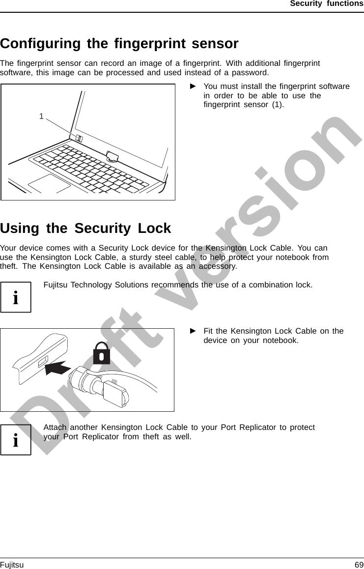 Security functionsConﬁguring the ﬁngerprint sensorFingerprintsens orFingerprintsens orThe ﬁngerprint sensor can record an image of a ﬁngerprint. With additional ﬁngerprintsoftware, this image can be processed and used instead of a password.1►You must install the ﬁngerprint softwarein order to be able to use theﬁngerprint sensor (1).Using the Security LockYour device comes with a Security Lock device for the Kensington Lock Cable. You canuse the Kensington Lock Cable, a sturdy steel cable, to help protect your notebook fromtheft. The Kensington Lock Cable is available as an accessory.Fujitsu Technology Solutions recommends the use of a combination lock.►Fit the Kensington Lock Cable on thedevice on your notebook.UsingtheKensingtonLockCableSecurity LockMechanicalback upAnti-theftprotectionAttach another Kensington Lock Cable to your Port Replicator to protectyour Port Replicator from theft as well.Fujitsu 69