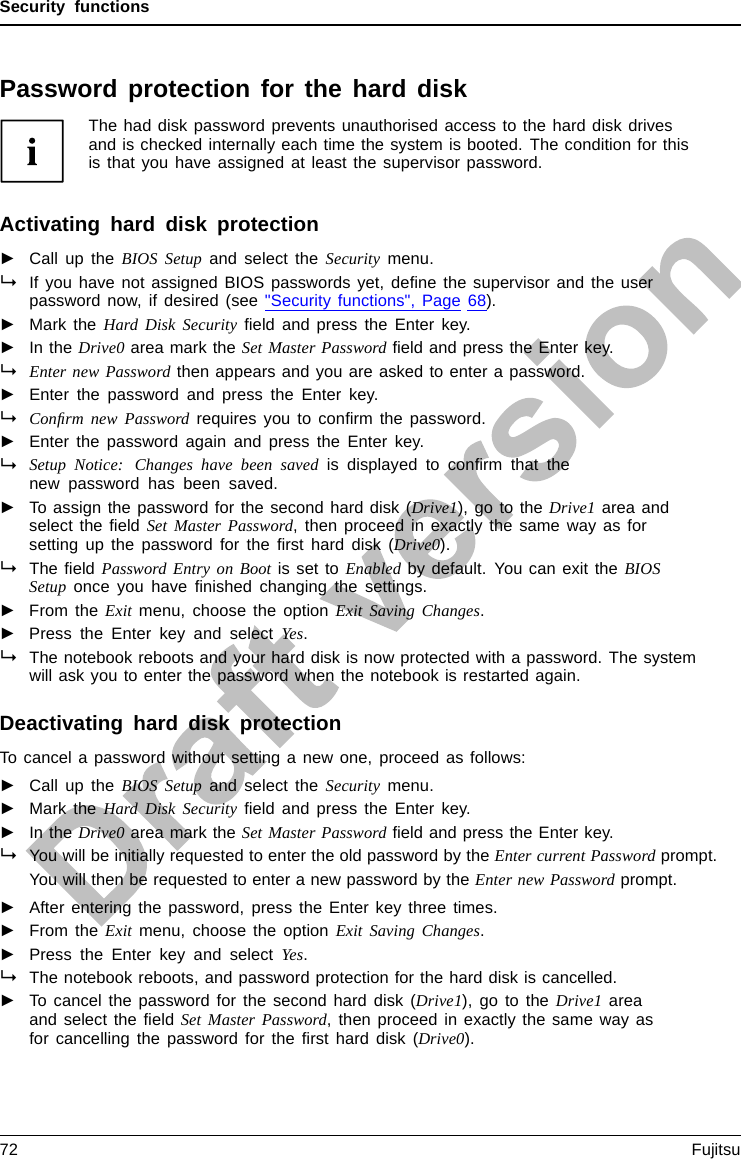 Security functionsPassword protection for the hard diskPasswordprotect ion:The had disk password prevents unauthorised access to the hard disk drivesand is checked internally each time the system is booted. The condition for thisis that you have assigned at least the supervisor password.Activating hard disk protection►Call up the BIOS Setup and select the Security menu.If you have not assigned BIOS passwords yet, deﬁne the supervisor and the userpassword now, if desired (see &quot;Security functions&quot;, Page 68).►Mark the Hard Disk Security ﬁeld and press the Enter key.►In the Drive0 area mark the Set Master Password ﬁeld and press the Enter key.Enter new Password then appears and you are asked to enter a password.►Enter the password and press the Enter key.Conﬁrm new Password requires you to conﬁrm the password.►Enter the password again and press the Enter key.Setup Notice: Changes have been saved is displayed to conﬁrm that thenew password has been saved.►To assign the password for the second hard disk (Drive1), go to the Drive1 area andselect the ﬁeld Set Master Password, then proceed in exactly the same way as forsetting up the password for the ﬁrst hard disk (Drive0).The ﬁeld Password Entry on Boot is set to Enabled by default. You can exit the BIOSSetup once you have ﬁnished changing the settings.►From the Exit menu, choose the option Exit Saving Changes.►Press the Enter key and select Yes.The notebook reboots and your hard disk is now protected with a password. The systemwill ask you to enter the password when the notebook is restarted again.Deactivating hard disk protectionTo cancel a password without setting a new one, proceed as follows:►Call up the BIOS Setup and select the Security menu.►Mark the Hard Disk Security ﬁeld and press the Enter key.►In the Drive0 area mark the Set Master Password ﬁeld and press the Enter key.You will be initially requested to enter the old password by the Enter current Password prompt.You will then be requested to enter a new password by the Enter new Password prompt.►After entering the password, press the Enter key three times.►From the Exit menu, choose the option Exit Saving Changes.►Press the Enter key and select Yes.The notebook reboots, and password protection for the hard disk is cancelled.►To cancel the password for the second hard disk (Drive1), go to the Drive1 areaand select the ﬁeld Set Master Password, then proceed in exactly the same way asfor cancelling the password for the ﬁrst hard disk (Drive0).72 Fujitsu