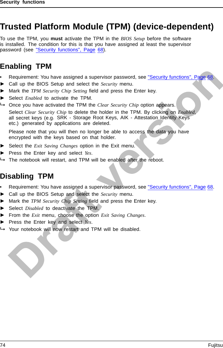 Security functionsTrusted Platform Module (TPM) (device-dependent)TPMTrustedP latformModuleTo use the TPM, you must activate the TPM in the BIOS Setup before the softwareis installed. The condition for this is that you have assigned at least the supervisorpassword (see &quot;Security functions&quot;, Page 68).Enabling TPM• Requirement: You have assigned a supervisor password, see &quot;Security functions&quot;, Page 68.►Call up the BIOS Setup and select the Security menu.►Mark the TPM Security Chip Setting ﬁeld and press the Enter key.►Select Enabled to activate the TPM.Once you have activated the TPM the Clear Security Chip option appears.Select Clear Security Chip to delete the holder in the TPM. By clicking on Enabled,all secret keys (e.g. SRK - Storage Root Keys, AIK - Attestation Identity Keysetc.) generated by applications are deleted.Please note that you will then no longer be able to access the data you haveencrypted with the keys based on that holder.►Select the Exit Saving Changes option in the Exit menu.►Press the Enter key and select Yes.The notebook will restart, and TPM will be enabled after the reboot.Disabling TPM• Requirement: You have assigned a supervisor password, see &quot;Security functions&quot;, Page 68.►Call up the BIOS Setup and select the Security menu.►Mark the TPM Security Chip Setting ﬁeld and press the Enter key.►Select Disabled to deactivate the TPM.►From the Exit menu, choose the option Exit Saving Changes.►Press the Enter key and select Yes.Your notebook will now restart and TPM will be disabled.74 Fujitsu