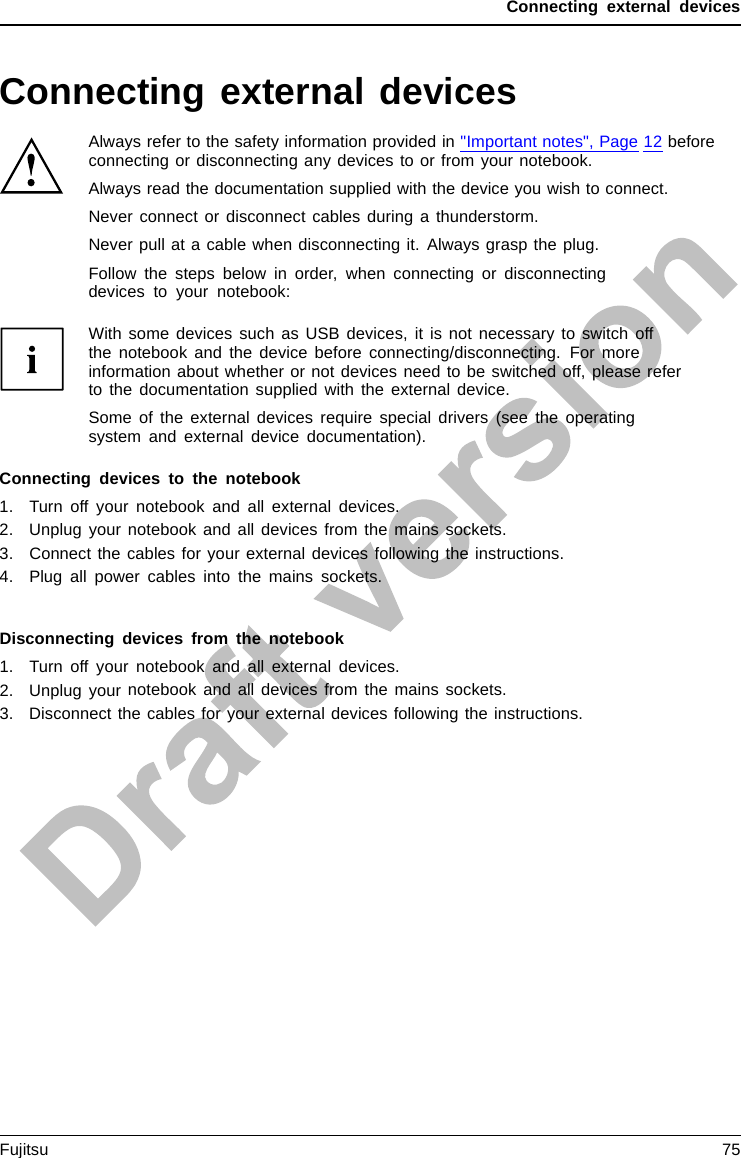 Connecting external devicesConnecting external devicesAlways refer to the safety information provided in &quot;Important notes&quot;, Page 12 beforeconnecting or disconnecting any devices to or from your notebook.Always read the documentation supplied with the device you wish to connect.Never connect or disconnect cables during a thunderstorm.Never pull at a cable when disconnecting it. Always grasp the plug.Follow the steps below in order, when connecting or disconnectingdevices to your notebook:With some devices such as USB devices, it is not necessary to switch offthe notebook and the device before connecting/disconnecting. For moreinformation about whether or not devices need to be switched off, please referto the documentation supplied with the external device.Some of the external devices require special drivers (see the operatingsystem and external device documentation).Connecting devices to the notebook1. Turn off your notebook and all external devices.2. Unplug your notebook and all devices from the mains sockets.3. Connect the cables for your external devices following the instructions.4. Plug all power cables into the mains sockets.DevicesPeripher aldevicesDisconnecting devices from the notebook1. Turn off your notebook and all external devices.2. Unplug your notebook and all devices from the mains sockets.3. Disconnect the cables for your external devices following the instructions.DevicesPeripher aldevicesFujitsu 75