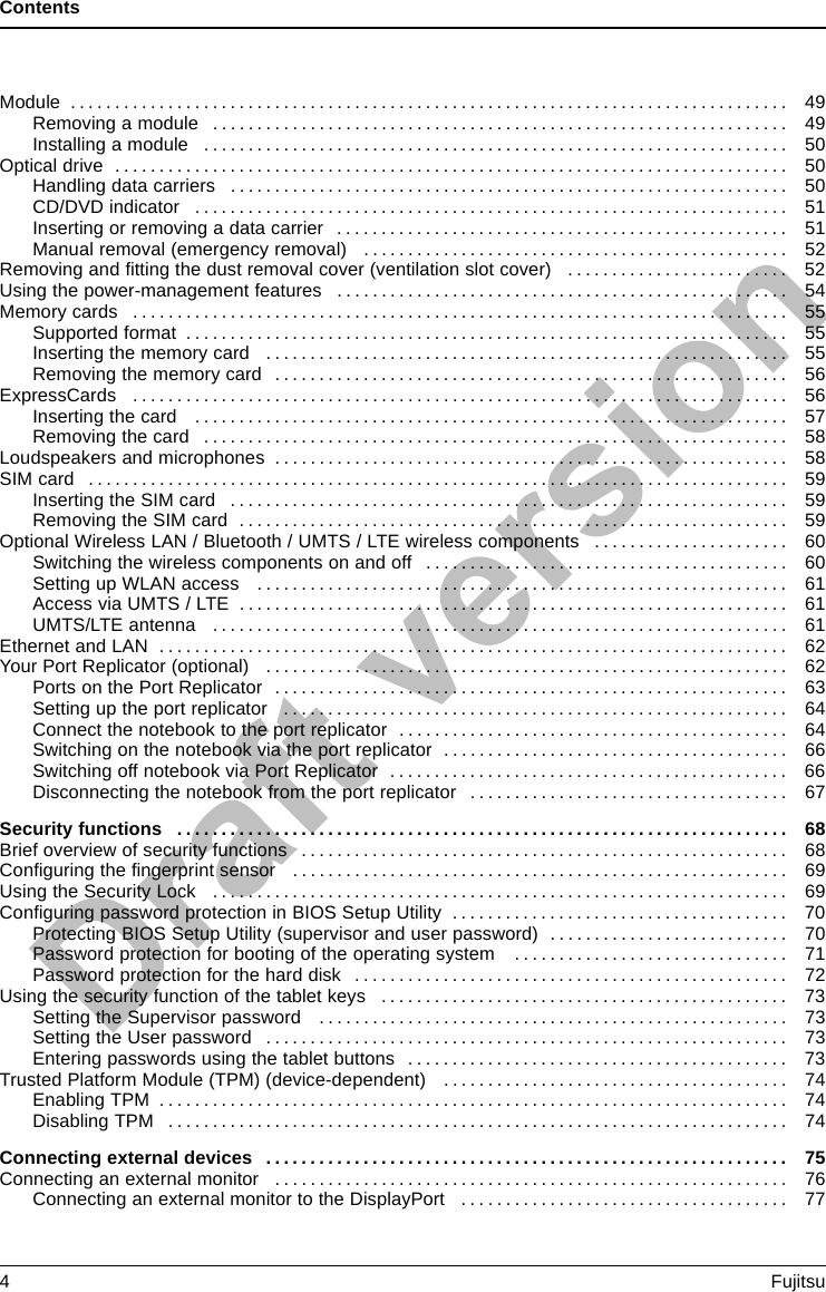 ContentsModule ................................................................................. 49Removing a module . ................................................................ 49Installing a module . . ................................................................ 50Opticaldrive ............................................................................ 50Handling data carriers . . . ............................................................ 50CD/DVDindicator ................................................................... 51Insertingorremovingadatacarrier ................................................... 51Manual removal (emergency removal) . . . ............................................. 52Removing and ﬁttingthedustremovalcover(ventilationslotcover) ......................... 52Using the power-management features . . ................................................. 54Memorycards .......................................................................... 55Supportedformat .................................................................... 55Insertingthememorycard ........................................................... 55Removingthememorycard .......................................................... 56ExpressCards .......................................................................... 56Insertingthecard ................................................................... 57Removingthecard .................................................................. 58Loudspeakers and microphones . . ........................................................ 58SIMcard ............................................................................... 59InsertingtheSIMcard ............................................................... 59RemovingtheSIMcard .............................................................. 59Optional Wireless LAN / Bluetooth / UMTS / LTE wireless components . . . ................... 60Switching the wireless components on and off ......................................... 60SettingupWLANaccess ............................................................ 61AccessviaUMTS/LTE .............................................................. 61UMTS/LTEantenna ................................................................. 61EthernetandLAN ....................................................................... 62Your Port Replicator (optional) . . . ........................................................ 62PortsonthePortReplicator .......................................................... 63Settinguptheportreplicator ......................................................... 64Connect the notebook to the port replicator . . . ......................................... 64Switching on the notebook via the port replicator . . . . . .................................. 66SwitchingoffnotebookviaPortReplicator ............................................. 66Disconnecting the notebook from the port replicator . . .................................. 67Securityfunctions ..................................................................... 68Briefoverviewofsecurityfunctions ....................................................... 68Conﬁguring the ﬁngerprint sensor ........................................................ 69UsingtheSecurityLock ................................................................. 69ConﬁguringpasswordprotectioninBIOSSetupUtility ...................................... 70Protecting BIOS Setup Utility (supervisor and user password) . .......................... 70Password protection for booting of the operating system . .............................. 71Passwordprotectionfortheharddisk ................................................. 72Usingthesecurityfunctionofthetabletkeys .............................................. 73Setting the Supervisor password . . . . ................................................. 73SettingtheUserpassword ........................................................... 73Enteringpasswordsusingthetabletbuttons ........................................... 73Trusted Platform Module (TPM) (device-dependent) . . . . . .................................. 74EnablingTPM ....................................................................... 74DisablingTPM ...................................................................... 74Connectingexternaldevices ........................................................... 75Connecting an external monitor . . ........................................................ 76Connecting an external monitor to the DisplayPort . . . .................................. 774Fujitsu