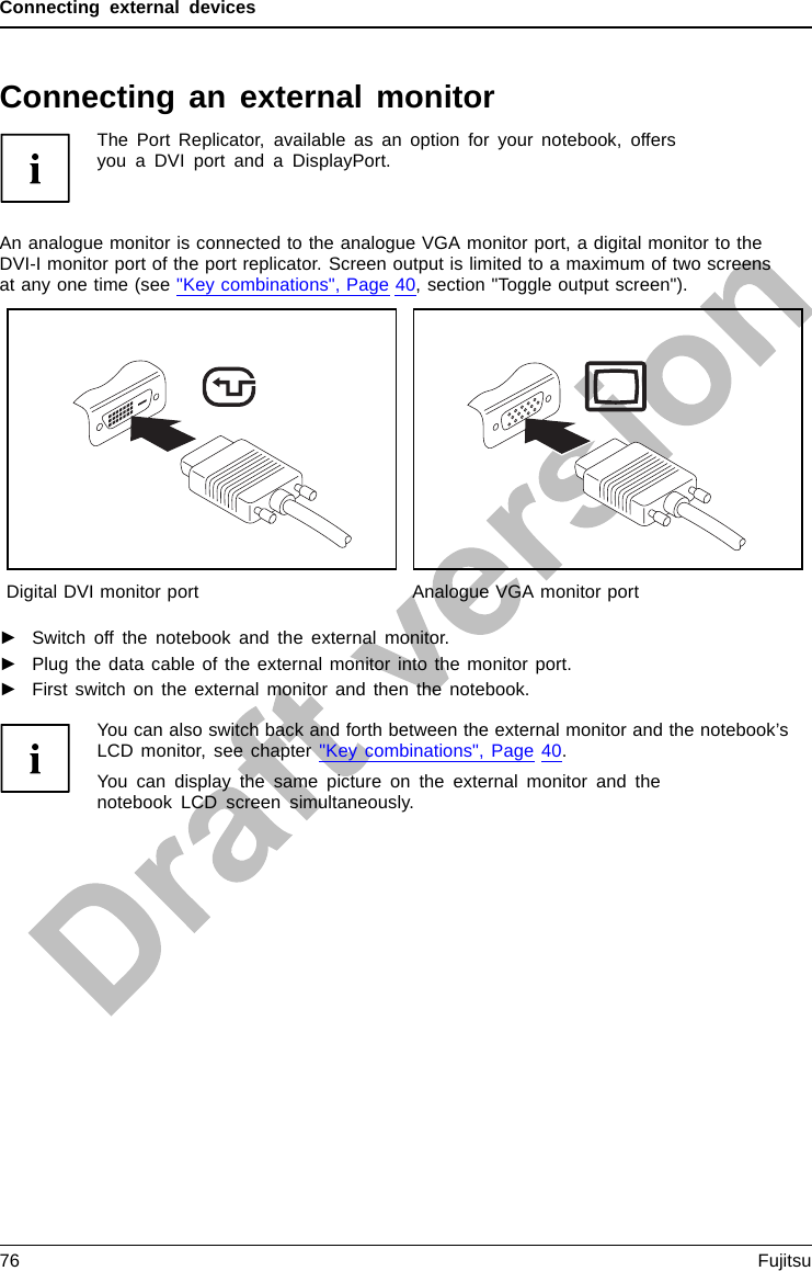 Connecting external devicesConnecting an external monitorThe Port Replicator, available as an option for your notebook, offersyou a DVI port and a DisplayPort.An analogue monitor is connected to the analogue VGA monitor port, a digital monitor to theDVI-I monitor port of the port replicator. Screen output is limited to a maximum of two screensat any one time (see &quot;Key combinations&quot;, Page 40, section &quot;Toggle output screen&quot;).MonitorVGAcon nectionsocketScreenportMonitorportDigital DVI monitor port Analogue VGA monitor port►Switch off the notebook and the external monitor.►Plug the data cable of the external monitor into the monitor port.►First switch on the external monitor and then the notebook.You can also switch back and forth between the external monitor and the notebook’sLCD monitor, see chapter &quot;Key combinations&quot;, Page 40.You can display the same picture on the external monitor and thenotebook LCD screen simultaneously.76 Fujitsu