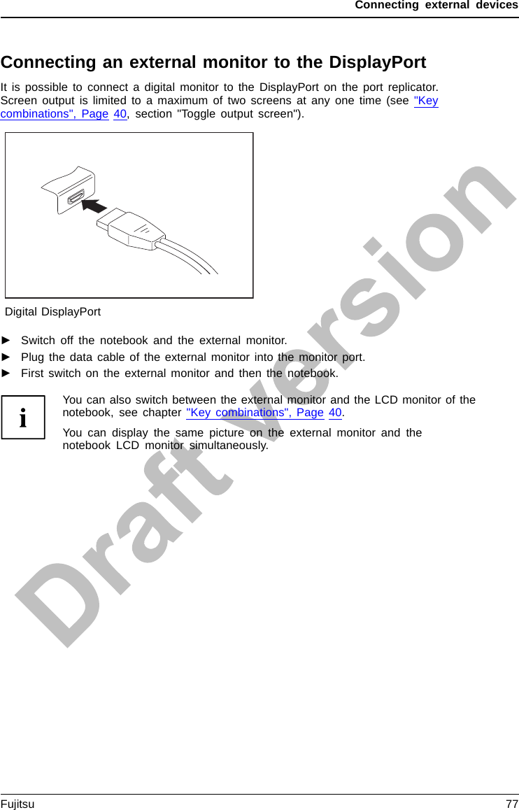 Connecting external devicesConnecting an external monitor to the DisplayPortIt is possible to connect a digital monitor to the DisplayPort on the port replicator.Screen output is limited to a maximum of two screens at any one time (see &quot;Keycombinations&quot;, Page 40, section &quot;Toggle output screen&quot;).Digital DisplayPort►Switch off the notebook and the external monitor.►Plug the data cable of the external monitor into the monitor port.►First switch on the external monitor and then the notebook.You can also switch between the external monitor and the LCD monitor of thenotebook, see chapter &quot;Key combinations&quot;, Page 40.You can display the same picture on the external monitor and thenotebook LCD monitor simultaneously.Fujitsu 77