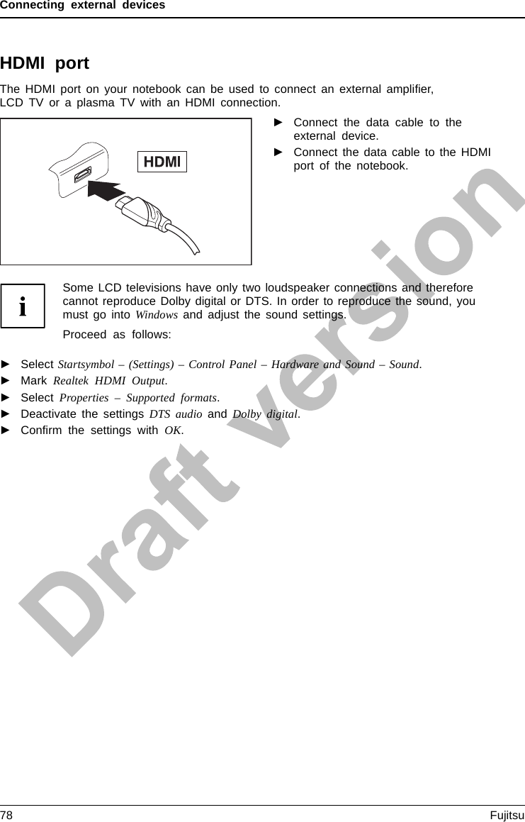 Connecting external devicesHDMI portHDMIportThe HDMI port on your notebook can be used to connect an external ampliﬁer,LCD TV or a plasma TV with an HDMI connection.►Connect the data cable to theexternal device.►Connect the data cable to the HDMIport of the notebook.Some LCD televisions have only two loudspeaker connections and thereforecannot reproduce Dolby digital or DTS. In order to reproduce the sound, youmust go into Windows and adjust the sound settings.Proceed as follows:►Select Startsymbol – (Settings) – Control Panel – Hardware and Sound – Sound.►Mark Realtek HDMI Output.►Select Properties – Supported formats.►Deactivate the settings DTS audio and Dolby digital.►Conﬁrm the settings with OK.78 Fujitsu