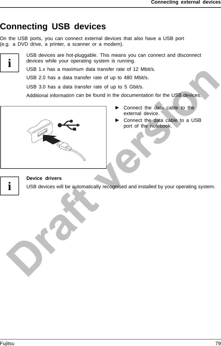 Connecting external devicesConnecting USB devicesUSBportsOn the USB ports, you can connect external devices that also have a USB port(e.g. a DVD drive, a printer, a scanner or a modem).USB devices are hot-pluggable. This means you can connect and disconnectdevices while your operating system is running.USB 1.x has a maximum data transfer rate of 12 Mbit/s.USB 2.0 has a data transfer rate of up to 480 Mbit/s.USB 3.0 has a data transfer rate of up to 5 Gbit/s.Additional information can be found in the documentation for the USB devices.►Connect the data cable to theexternal device.►Connect the data cable to a USBport of the notebook.Device driversUSB devices will be automatically recognised and installed by your operating system.Fujitsu 79