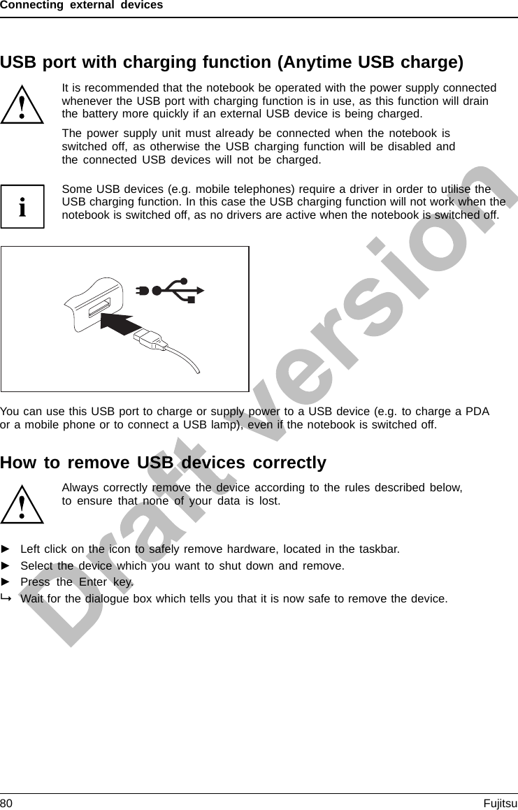 Connecting external devicesUSB port with charging function (Anytime USB charge)USBchargingfunctionIt is recommended that the notebook be operated with the power supply connectedwhenever the USB port with charging function is in use, as this function will drainthe battery more quickly if an external USB device is being charged.The power supply unit must already be connected when the notebook isswitched off, as otherwise the USB charging function will be disabled andthe connected USB devices will not be charged.Some USB devices (e.g. mobile telephones) require a driver in order to utilise theUSB charging function. In this case the USB charging function will not work when thenotebook is switched off, as no drivers are active when the notebook is switched off.You can use this USB port to charge or supply power to a USB device (e.g. to charge a PDAor a mobile phone or to connect a USB lamp), even if the notebook is switched off.How to remove USB devices correctlyAlways correctly remove the device according to the rules described below,to ensure that none of your data is lost.►Left click on the icon to safely remove hardware, located in the taskbar.►Select the device which you want to shut down and remove.►Press the Enter key.Wait for the dialogue box which tells you that it is now safe to remove the device.80 Fujitsu