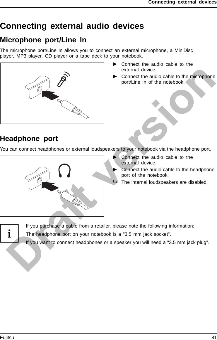 Connecting external devicesConnecting external audio devicesMicrophone port/Line InAudiodevices, connectingAudioportsMicrophone ,connectingThe microphone port/Line In allows you to connect an external microphone, a MiniDiscplayer, MP3 player, CD player or a tape deck to your notebook.►Connect the audio cable to theexternal device.►Connect the audio cable to the microphoneport/Line In of the notebook.Headphone portConnectingaudio devicesAudioportsConnecting headphonesYou can connect headphones or external loudspeakers to your notebook via the headphone port.►Connect the audio cable to theexternal device.►Connect the audio cable to the headphoneport of the notebook.The internal loudspeakers are disabled.If you purchase a cable from a retailer, please note the following information:The headphone port on your notebook is a &quot;3.5 mm jack socket&quot;.If you want to connect headphones or a speaker you will need a &quot;3.5 mm jack plug&quot;.Fujitsu 81