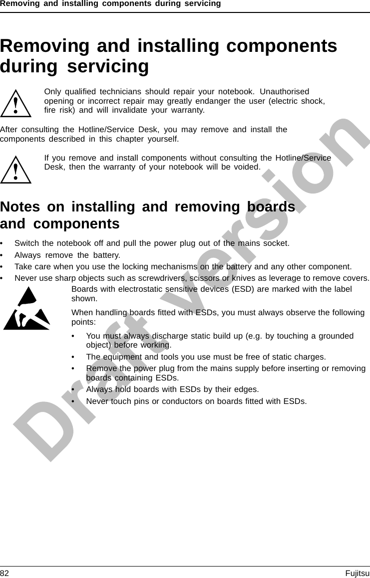 Removing and installing components during servicingRemoving and installing componentsduring servicingOnly qualiﬁed technicians should repair your notebook. Unauthorisedopening or incorrect repair may greatly endanger the user (electric shock,ﬁre risk) and will invalidate your warranty.ComponentsServ icingAfter consulting the Hotline/Service Desk, you may remove and install thecomponents described in this chapter yourself.If you remove and install components without consulting the Hotline/ServiceDesk, then the warranty of your notebook will be voided.Notes on installing and removing boardsand components• Switch the notebook off and pull the power plug out of the mains socket.• Always remove the battery.• Take care when you use the locking mechanisms on the battery and any other component.• Never use sharp objects such as screwdrivers, scissors or knives as leverage to remove covers.NotesBoardESD Boards with electrostatic sensitive devices (ESD) are marked with the labelshown.When handling boards ﬁtted with ESDs, you must always observe the followingpoints:• You must always discharge static build up (e.g. by touching a groundedobject) before working.• The equipment and tools you use must be free of static charges.• Remove the power plug from the mains supply before inserting or removingboards containing ESDs.• Always hold boards with ESDs by their edges.• Never touch pins or conductors on boards ﬁtted with ESDs.82 Fujitsu