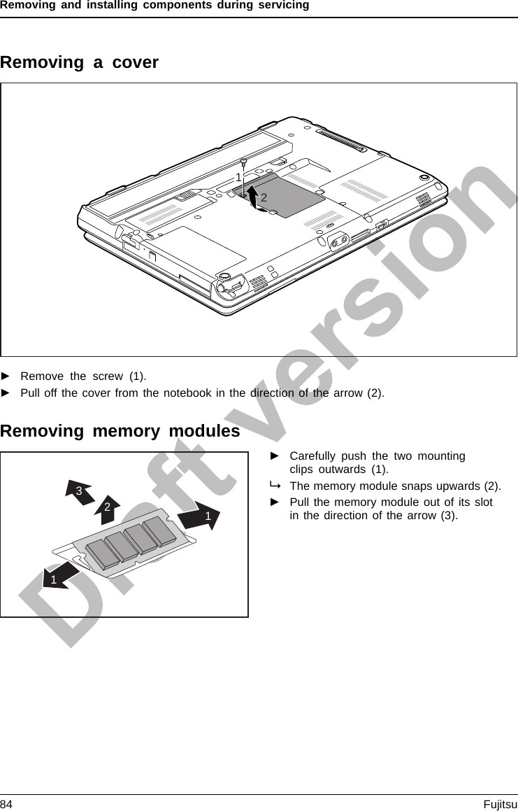 Removing and installing components during servicingRemoving a cover21►Remove the screw (1).►Pull off the cover from the notebook in the direction of the arrow (2).Removing memory modules3211►Carefully push the two mountingclips outwards (1).MemoryexpansionMemorymoduleThe memory module snaps upwards (2).►Pull the memory module out of its slotin the direction of the arrow (3).84 Fujitsu