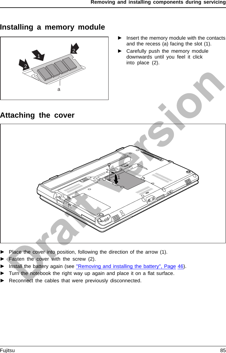 Removing and installing components during servicingInstalling a memory module2a12►Insert the memory module with the contactsand the recess (a) facing the slot (1).MemoryexpansionMemorymodule►Carefully push the memory moduledownwards until you feel it clickinto place (2).Attaching the cover12►Place the cover into position, following the direction of the arrow (1).►Fasten the cover with the screw (2).►Install the battery again (see &quot;Removing and installing the battery&quot;, Page 46).►Turn the notebook the right way up again and place it on a ﬂat surface.►Reconnect the cables that were previously disconnected.Fujitsu 85