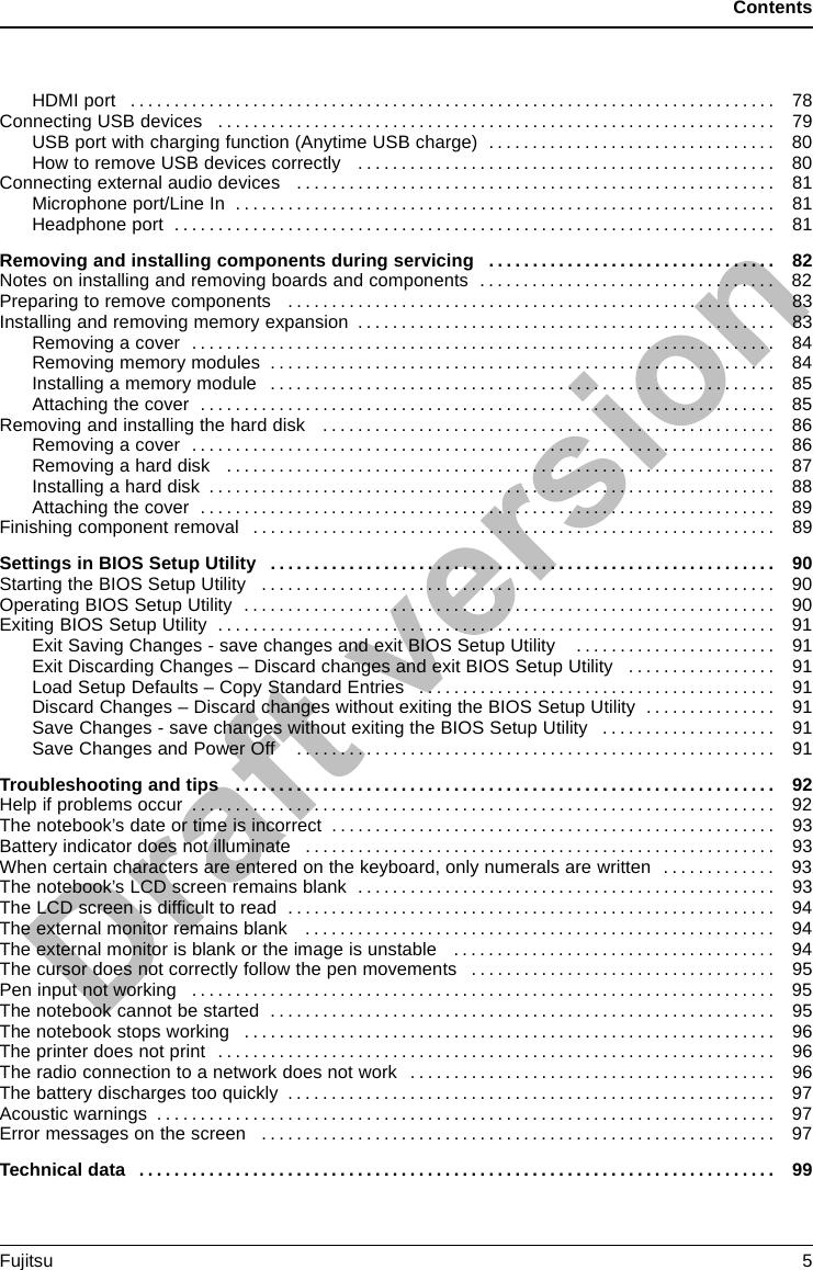 ContentsHDMIport .......................................................................... 78Connecting USB devices . . . . . ........................................................... 79USBportwithchargingfunction(AnytimeUSBcharge) ................................. 80HowtoremoveUSBdevicescorrectly ................................................ 80Connecting external audio devices ....................................................... 81Microphone port/Line In . . . ........................................................... 81Headphone port . . . .................................................................. 81Removing and installing components during servicing . . . . ............................. 82Notesoninstallingandremovingboardsandcomponents .................................. 82Preparing to remove components . ....................................................... 83Installing and removing memory expansion . . . . ............................................ 83Removingacover ................................................................... 84Removingmemorymodules .......................................................... 84Installingamemorymodule .......................................................... 85Attachingthecover .................................................................. 85Removingandinstallingtheharddisk .................................................... 86Removingacover ................................................................... 86Removingaharddisk ............................................................... 87Installingaharddisk ................................................................. 88Attachingthecover .................................................................. 89Finishing component removal . ........................................................... 89Settings in BIOS Setup Utility . . . ....................................................... 90StartingtheBIOSSetupUtility ........................................................... 90OperatingBIOSSetupUtility ............................................................. 90ExitingBIOSSetupUtility ................................................................ 91Exit Saving Changes - save changes and exit BIOS Setup Utility . . ..................... 91Exit Discarding Changes – Discard changes and exit BIOS Setup Utility . . . .............. 91Load Setup Defaults – Copy Standard Entries . ........................................ 91Discard Changes – Discard changes without exiting the BIOS Setup Utility . .............. 91Save Changes - save changes without exiting the BIOS Setup Utility . . . . . . .............. 91Save Changes and Power Off ....................................................... 91Troubleshootingandtips .............................................................. 92Helpifproblemsoccur ................................................................... 92The notebook’s date or time is incorrect ................................................... 93Battery indicator does not illuminate . . . ................................................... 93Whencertaincharactersareenteredonthekeyboard,onlynumeralsarewritten ............. 93The notebook’s LCD screen remains blank . . . . ............................................ 93The LCD screen is difﬁculttoread ........................................................ 94Theexternalmonitorremainsblank ...................................................... 94Theexternalmonitorisblankortheimageisunstable ..................................... 94The cursor does not correctly follow the pen movements . . . . . . ............................. 95Peninputnotworking ................................................................... 95The notebook cannot be started . . . ....................................................... 95The notebook stops working . . ........................................................... 96The printer does not print . . . . . ........................................................... 96The radio connection to a network does not work . . ........................................ 96Thebatterydischargestooquickly ........................................................ 97Acousticwarnings ....................................................................... 97Errormessagesonthescreen ........................................................... 97Technicaldata ......................................................................... 99Fujitsu 5