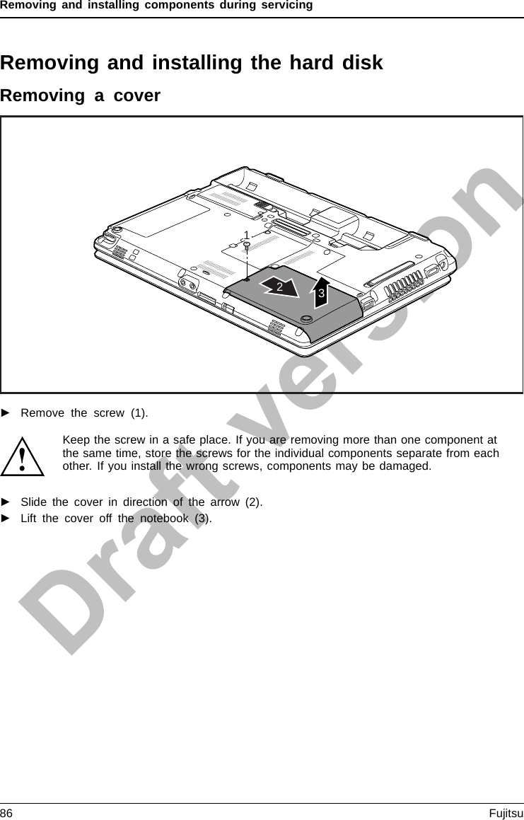 Removing and installing components during servicingRemoving and installing the harddiskRemoving a cover132►Remove the screw (1).Keep the screw in a safe place. If you are removing more than one component atthe same time, store the screws for the individual components separate from eachother. If you install the wrong screws, components may be damaged.►Slide the cover in direction of the arrow (2).►Lift the cover off the notebook (3).86 Fujitsu