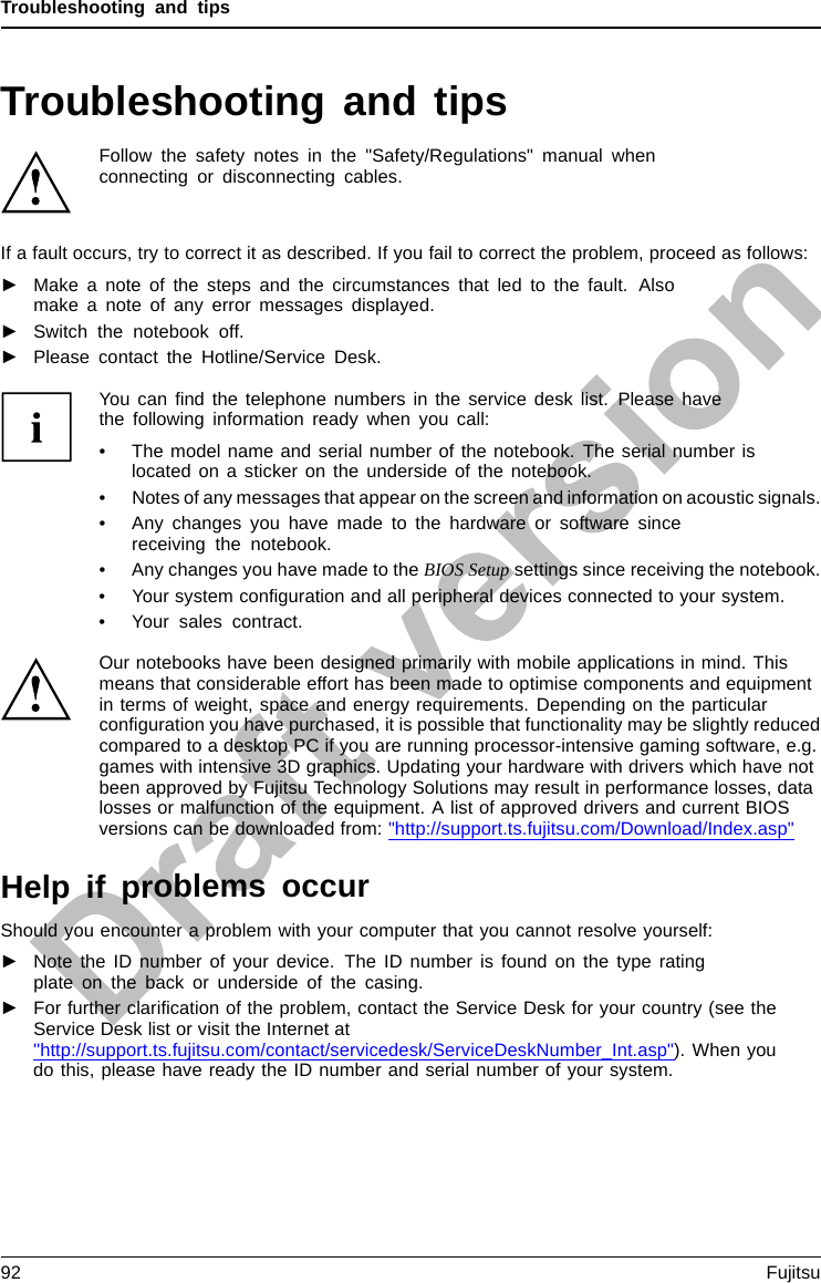 Troubleshooting and tipsTroubleshooting and tipsTroubleshootingTipsFaultTroubleshoo tingFollow the safety notes in the &quot;Safety/Regulations&quot; manual whenconnecting or disconnecting cables.If a fault occurs, try to correct it as described. If you fail to correct the problem, proceed as follows:►Make a note of the steps and the circumstances that led to the fault. Alsomake a note of any error messages displayed.►Switch the notebook off.►Please contact the Hotline/Service Desk.You can ﬁnd the telephone numbers in the service desk list. Please havethe following information ready when you call:• The model name and serial number of the notebook. The serial number islocated on a sticker on the underside of the notebook.• Notes of any messages that appear on the screen and information on acoustic signals.• Any changes you have made to the hardware or software sincereceiving the notebook.• Any changes you have made to the BIOS Setup settings since receiving the notebook.• Your system conﬁguration and all peripheral devices connected to your system.• Your sales contract.Our notebooks have been designed primarily with mobile applications in mind. Thismeans that considerable effort has been made to optimise components and equipmentin terms of weight, space and energy requirements. Depending on the particularconﬁguration you have purchased, it is possible that functionality may be slightly reducedcompared to a desktop PC if you are running processor-intensive gaming software, e.g.games with intensive 3D graphics. Updating your hardware with drivers which have notbeen approved by Fujitsu Technology Solutions may result in performance losses, datalosses or malfunction of the equipment. A list of approved drivers and current BIOSversions can be downloaded from: &quot;http://support.ts.fujitsu.com/Download/Index.asp&quot;Help if problems occurShould you encounter a problem with your computer that you cannot resolve yourself:►Note the ID number of your device. The ID number is found on the type ratingplate on the back or underside of the casing.►For further clariﬁcation of the problem, contact the Service Desk for your country (see theService Desk list or visit the Internet at&quot;http://support.ts.fujitsu.com/contact/servicedesk/ServiceDeskNumber_Int.asp&quot;). When youdo this, please have ready the ID number and serial number of your system.92 Fujitsu