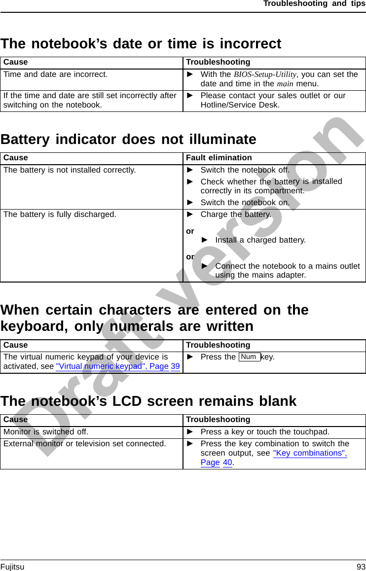 Troubleshooting and tipsThe notebook’s date or time is incorrectSummertimeTime,daylightsavingsTime notcorrectTime notcorrectIn correc tdate /timeDateisincorrectBufferbattery,loadCause TroubleshootingTime and date are incorrect. ►With the BIOS-Setup-Utility,you can set thedate and time in the main menu.If the time and date are still set incorrectly afterswitching on the notebook.►Please contact your sales outlet or ourHotline/Service Desk.Battery indicator does not illuminateCause Fault eliminationThe battery is not installed correctly. ►Switch the notebook off.►Check whether the battery is installedcorrectly in its compartment.►Switch the notebook on.The battery is fully discharged. ►Charge the battery.or►Install a charged battery.or►Connect the notebook to a mains outletusing the mains adapter.When certain characters are entered on thekeyboard, only numerals are writtenAbeepsounds everys econdCause TroubleshootingThe virtual numeric keypad of your device isactivated, see &quot;Virtual numeric keypad&quot;, Page 39►Press the Num key.The notebook’s LCD screen remains blankLCDscreenLCDscreenistoodarkCause TroubleshootingMonitor is switched off. ►Press a key or touch the touchpad.External monitor or television set connected. ►Press the key combination to switch thescreen output, see &quot;Key combinations&quot;,Page 40.Fujitsu 93