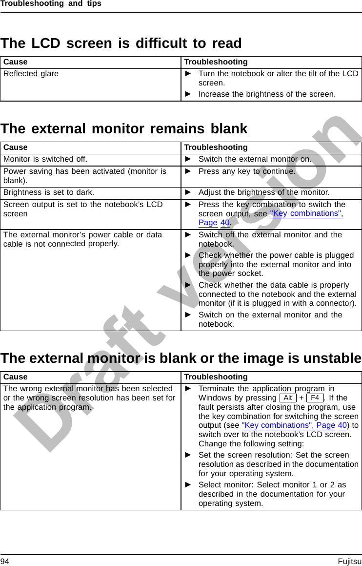 Troubleshooting and tipsThe LCD screen is difﬁcult to readLCDscreenLCDscreenCause TroubleshootingReﬂected glare ►Turn the notebook or alter the tilt of the LCDscreen.►Increase the brightness of the screen.The external monitor remains blankMonitorCause TroubleshootingMonitor is switched off. ►Switch the external monitor on.Power saving has been activated (monitor isblank).►Press any key to continue.Brightness is set to dark. ►Adjust the brightness of the monitor.Screen output is set to the notebook’s LCDscreen►Press the key combinationtoswitchthescreen output, see &quot;Key combinations&quot;,Page 40.The external monitor’s power cable or datacable is not connected properly.►Switch off the external monitor and thenotebook.►Check whether the power cable is pluggedproperly into the external monitor and intothe power socket.►Check whether the data cable is properlyconnected to the notebook and the externalmonitor (if it is plugged in with a connector).►Switch on the external monitor and thenotebook.The external monitor is blank or the image is unstableScreenMonitorCause TroubleshootingThe wrong external monitor has been selectedor the wrong screen resolution has been set forthe application program.►Terminate the application program inWindows by pressing Alt +F4 .Ifthefault persists after closing the program, usethe key combination for switching the screenoutput (see &quot;Key combinations&quot;, Page 40)toswitch over to the notebook’s LCD screen.Change the following setting:►Set the screen resolution: Set the screenresolution as described in the documentationforyouroperatingsystem.►Select monitor: Select monitor 1 or 2 asdescribed in the documentation for youroperating system.94 Fujitsu