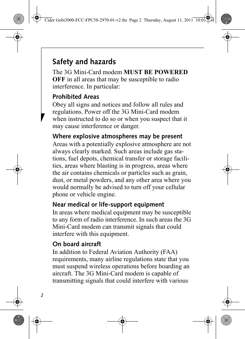 2Safety and hazardsThe 3G Mini-Card modem MUST BE POWERED OFF in all areas that may be susceptible to radio interference. In particular:Prohibited AreasObey all signs and notices and follow all rules and regulations. Power off the 3G Mini-Card modem when instructed to do so or when you suspect that it may cause interference or danger.Where explosive atmospheres may be present Areas with a potentially explosive atmosphere are not always clearly marked. Such areas include gas sta-tions, fuel depots, chemical transfer or storage facili-ties, areas where blasting is in progress, areas where the air contains chemicals or particles such as grain, dust, or metal powders, and any other area where you would normally be advised to turn off your cellular phone or vehicle engine. Near medical or life-support equipmentIn areas where medical equipment may be susceptible to any form of radio interference. In such areas the 3G Mini-Card modem can transmit signals that could interfere with this equipment.On board aircraftIn addition to Federal Aviation Authority (FAA) requirements, many airline regulations state that you must suspend wireless operations before boarding an aircraft. The 3G Mini-Card modem is capable of transmitting signals that could interfere with various Cider Gobi3000-FCC-FPC58-2970-01-v2.fm  Page 2  Thursday, August 11, 2011  10:03 AM