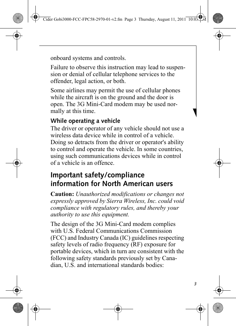 3onboard systems and controls.Failure to observe this instruction may lead to suspen-sion or denial of cellular telephone services to the offender, legal action, or both.Some airlines may permit the use of cellular phones while the aircraft is on the ground and the door is open. The 3G Mini-Card modem may be used nor-mally at this time.While operating a vehicleThe driver or operator of any vehicle should not use a wireless data device while in control of a vehicle. Doing so detracts from the driver or operator&apos;s ability to control and operate the vehicle. In some countries, using such communications devices while in control of a vehicle is an offence.Important safety/compliance information for North American usersCaution: Unauthorized modifications or changes not expressly approved by Sierra Wireless, Inc. could void compliance with regulatory rules, and thereby your authority to use this equipment.The design of the 3G Mini-Card modem complies with U.S. Federal Communications Commission (FCC) and Industry Canada (IC) guidelines respecting safety levels of radio frequency (RF) exposure for portable devices, which in turn are consistent with the following safety standards previously set by Cana-dian, U.S. and international standards bodies:Cider Gobi3000-FCC-FPC58-2970-01-v2.fm  Page 3  Thursday, August 11, 2011  10:03 AM