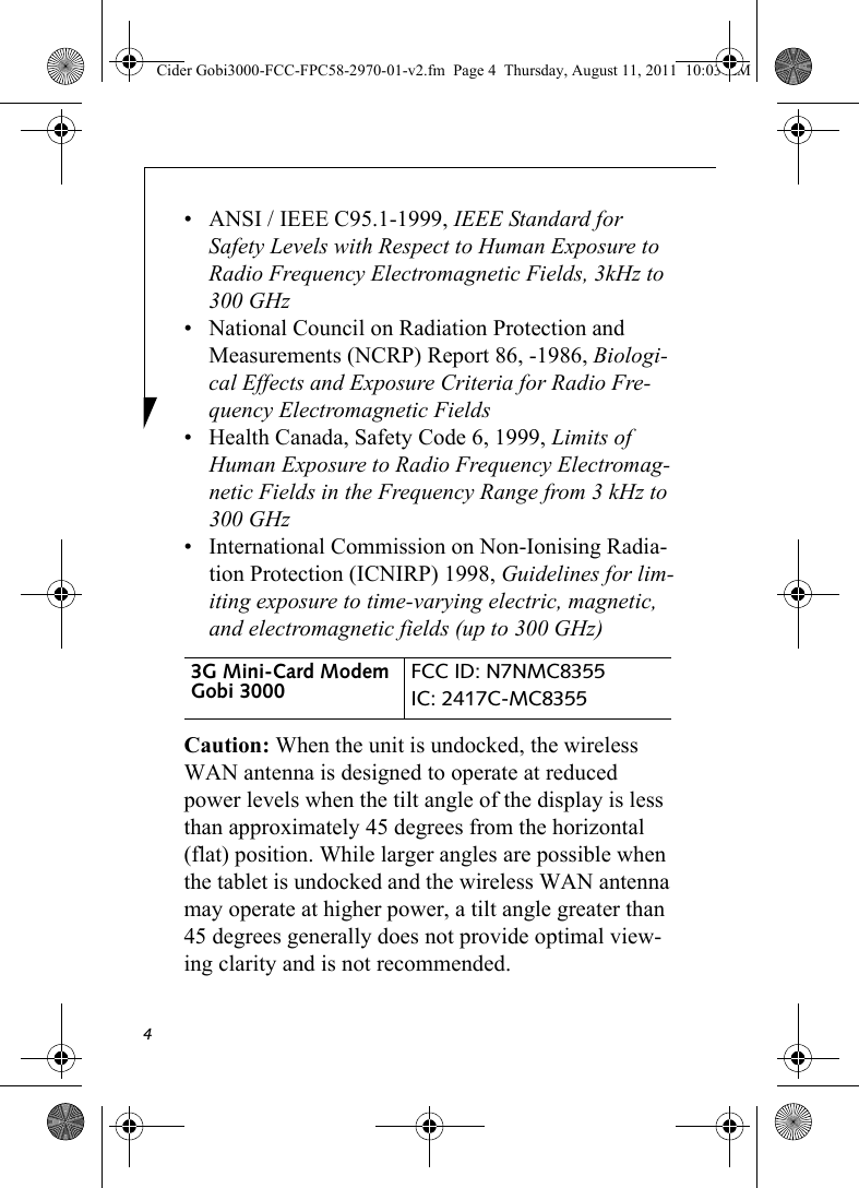 4• ANSI / IEEE C95.1-1999, IEEE Standard for Safety Levels with Respect to Human Exposure to Radio Frequency Electromagnetic Fields, 3kHz to 300 GHz• National Council on Radiation Protection and Measurements (NCRP) Report 86, -1986, Biologi-cal Effects and Exposure Criteria for Radio Fre-quency Electromagnetic Fields• Health Canada, Safety Code 6, 1999, Limits of Human Exposure to Radio Frequency Electromag-netic Fields in the Frequency Range from 3 kHz to 300 GHz• International Commission on Non-Ionising Radia-tion Protection (ICNIRP) 1998, Guidelines for lim-iting exposure to time-varying electric, magnetic, and electromagnetic fields (up to 300 GHz)Caution: When the unit is undocked, the wireless WAN antenna is designed to operate at reduced power levels when the tilt angle of the display is less than approximately 45 degrees from the horizontal (flat) position. While larger angles are possible when the tablet is undocked and the wireless WAN antenna may operate at higher power, a tilt angle greater than 45 degrees generally does not provide optimal view-ing clarity and is not recommended.3G Mini-Card Modem Gobi 3000 FCC ID: N7NMC8355IC: 2417C-MC8355 Cider Gobi3000-FCC-FPC58-2970-01-v2.fm  Page 4  Thursday, August 11, 2011  10:03 AM