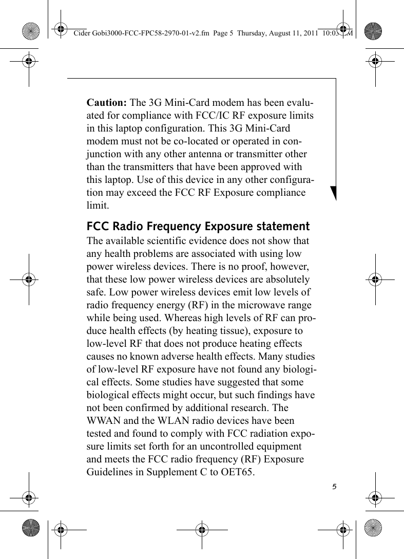 5Caution: The 3G Mini-Card modem has been evalu-ated for compliance with FCC/IC RF exposure limits in this laptop configuration. This 3G Mini-Card modem must not be co-located or operated in con-junction with any other antenna or transmitter other than the transmitters that have been approved with this laptop. Use of this device in any other configura-tion may exceed the FCC RF Exposure compliance limit.FCC Radio Frequency Exposure statementThe available scientific evidence does not show that any health problems are associated with using low power wireless devices. There is no proof, however, that these low power wireless devices are absolutely safe. Low power wireless devices emit low levels of radio frequency energy (RF) in the microwave range while being used. Whereas high levels of RF can pro-duce health effects (by heating tissue), exposure to low-level RF that does not produce heating effects causes no known adverse health effects. Many studies of low-level RF exposure have not found any biologi-cal effects. Some studies have suggested that some biological effects might occur, but such findings have not been confirmed by additional research. The WWAN and the WLAN radio devices have been tested and found to comply with FCC radiation expo-sure limits set forth for an uncontrolled equipment and meets the FCC radio frequency (RF) Exposure Guidelines in Supplement C to OET65. Cider Gobi3000-FCC-FPC58-2970-01-v2.fm  Page 5  Thursday, August 11, 2011  10:03 AM