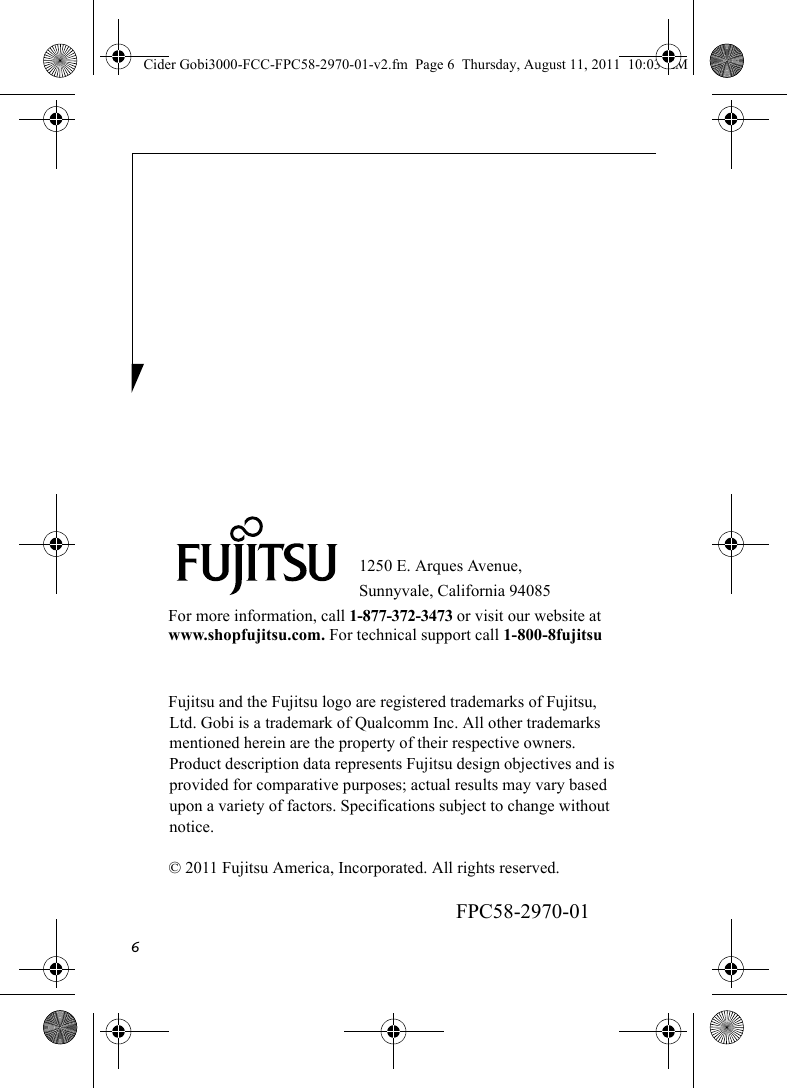 61250 E. Arques Avenue, Sunnyvale, California 94085For more information, call 1-877-372-3473 or visit our website at www.shopfujitsu.com. For technical support call 1-800-8fujitsuFujitsu and the Fujitsu logo are registered trademarks of Fujitsu, Ltd. Gobi is a trademark of Qualcomm Inc. All other trademarks mentioned herein are the property of their respective owners. Product description data represents Fujitsu design objectives and is provided for comparative purposes; actual results may vary based upon a variety of factors. Specifications subject to change without notice. © 2011 Fujitsu America, Incorporated. All rights reserved.FPC58-2970-01Cider Gobi3000-FCC-FPC58-2970-01-v2.fm  Page 6  Thursday, August 11, 2011  10:03 AM