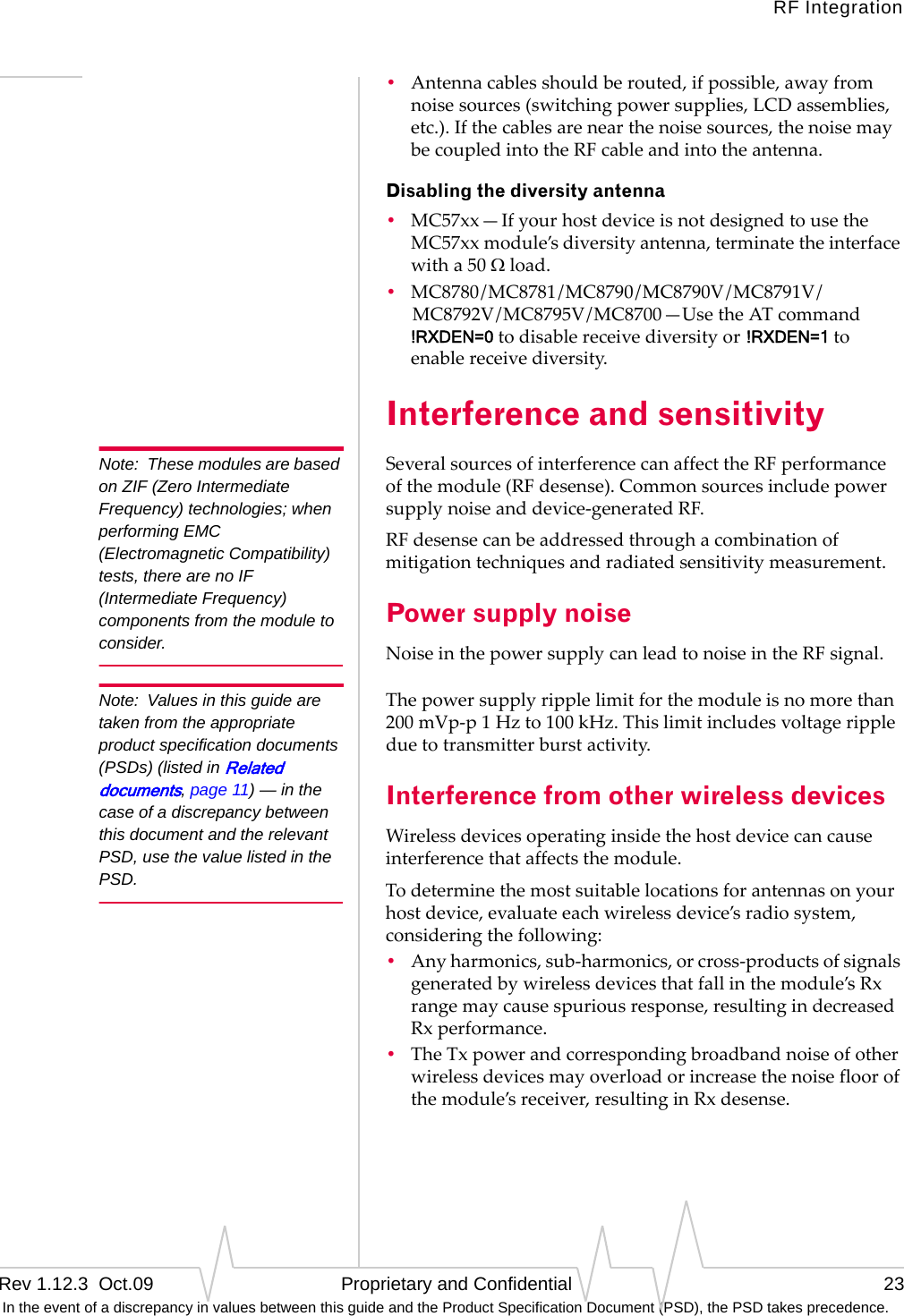 RF IntegrationRev 1.12.3  Oct.09   Proprietary and Confidential 23 In the event of a discrepancy in values between this guide and the Product Specification Document (PSD), the PSD takes precedence.•Antennacablesshouldberouted,ifpossible,awayfromnoisesources(switchingpowersupplies,LCDassemblies,etc.).Ifthecablesarenearthenoisesources,thenoisemaybecoupledintotheRFcableandintotheantenna.Disabling the diversity antenna•MC57xx—IfyourhostdeviceisnotdesignedtousetheMC57xxmodule’sdiversityantenna,terminatetheinterfacewitha50Ωload.•MC8780/MC8781/MC8790/MC8790V/MC8791V/MC8792V/MC8795V/MC8700—UsetheATcommand!RXDEN=0todisablereceivediversityor !RXDEN=1toenablereceivediversity.Interference and sensitivityNote: These modules are based on ZIF (Zero Intermediate Frequency) technologies; when performing EMC (Electromagnetic Compatibility) tests, there are no IF (Intermediate Frequency) components from the module to consider.SeveralsourcesofinterferencecanaffecttheRFperformanceofthemodule(RFdesense).Commonsourcesincludepowersupplynoiseanddevice‐generatedRF.RFdesensecanbeaddressedthroughacombinationofmitigationtechniquesandradiatedsensitivitymeasurement.Power supply noiseNoiseinthepowersupplycanleadtonoiseintheRFsignal.Note: Values in this guide are taken from the appropriate product specification documents (PSDs) (listed in Related documents, page 11) — in the case of a discrepancy between this document and the relevant PSD, use the value listed in the PSD.Thepowersupplyripplelimitforthemoduleisnomorethan200mVp‐p1Hzto100kHz.Thislimitincludesvoltagerippleduetotransmitterburstactivity.Interference from other wireless devicesWirelessdevicesoperatinginsidethehostdevicecancauseinterferencethataffectsthemodule.Todeterminethemostsuitablelocationsforantennasonyourhostdevice,evaluateeachwirelessdevice’sradiosystem,consideringthefollowing:•Anyharmonics,sub‐harmonics,orcross‐productsofsignalsgeneratedbywirelessdevicesthatfallinthemodule’sRxrangemaycausespuriousresponse,resultingindecreasedRxperformance.•TheTxpowerandcorrespondingbroadbandnoiseofotherwirelessdevicesmayoverloadorincreasethenoisefloorofthemodule’sreceiver,resultinginRxdesense.