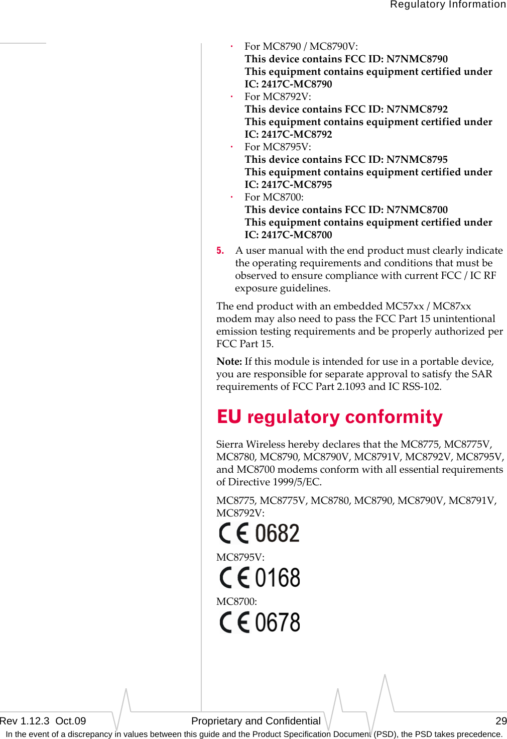 Regulatory InformationRev 1.12.3  Oct.09   Proprietary and Confidential 29 In the event of a discrepancy in values between this guide and the Product Specification Document (PSD), the PSD takes precedence.·ForMC8790/MC8790V: ThisdevicecontainsFCCID:N7NMC8790 ThisequipmentcontainsequipmentcertifiedunderIC:2417C‐MC8790·ForMC8792V: ThisdevicecontainsFCCID:N7NMC8792 ThisequipmentcontainsequipmentcertifiedunderIC:2417C‐MC8792·ForMC8795V: ThisdevicecontainsFCCID:N7NMC8795 ThisequipmentcontainsequipmentcertifiedunderIC:2417C‐MC8795·ForMC8700: ThisdevicecontainsFCCID:N7NMC8700 ThisequipmentcontainsequipmentcertifiedunderIC:2417C‐MC87005. AusermanualwiththeendproductmustclearlyindicatetheoperatingrequirementsandconditionsthatmustbeobservedtoensurecompliancewithcurrentFCC/ICRFexposureguidelines.TheendproductwithanembeddedMC57xx/MC87xxmodemmayalsoneedtopasstheFCCPart15unintentionalemissiontestingrequirementsandbeproperlyauthorizedperFCCPart15.Note:Ifthismoduleisintendedforuseinaportabledevice,youareresponsibleforseparateapprovaltosatisfytheSARrequirementsofFCCPart2.1093andICRSS‐102.EU regulatory conformitySierraWirelessherebydeclaresthattheMC8775,MC8775V,MC8780,MC8790,MC8790V,MC8791V,MC8792V,MC8795V,andMC8700modemsconformwithallessentialrequirementsofDirective1999/5/EC.MC8775,MC8775V,MC8780,MC8790,MC8790V,MC8791V,MC8792V:MC8795V:MC8700: