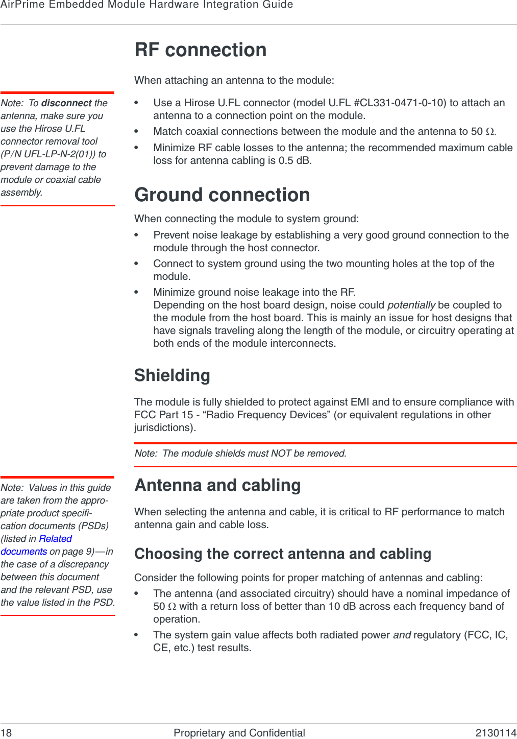 AirPrime Embedded Module Hardware Integration Guide18 Proprietary and Confidential 2130114RF connectionWhen attaching an antenna to the module:Note: To disconnect the antenna, make sure you use the Hirose U.FL connector removal tool(P/N UFL-LP-N-2(01)) to prevent damage to the module or coaxial cable assembly.•Use a Hirose U.FL connector (model U.FL #CL331-0471-0-10) to attach an antenna to a connection point on the module.•Match coaxial connections between the module and the antenna to 50 •Minimize RF cable losses to the antenna; the recommended maximum cable loss for antenna cabling is 0.5 dB.Ground connectionWhen connecting the module to system ground:•Prevent noise leakage by establishing a very good ground connection to the module through the host connector.•Connect to system ground using the two mounting holes at the top of the module.•Minimize ground noise leakage into the RF.Depending on the host board design, noise could potentially be coupled to the module from the host board. This is mainly an issue for host designs that have signals traveling along the length of the module, or circuitry operating at both ends of the module interconnects.ShieldingThe module is fully shielded to protect against EMI and to ensure compliance with FCC Part 15 - “Radio Frequency Devices” (or equivalent regulations in other jurisdictions).Note: The module shields must NOT be removed.Note: Values in this guide are taken from the appro-priate product specifi-cation documents (PSDs) (listed in Related documents on page 9)—in the case of a discrepancy between this document and the relevant PSD, use the value listed in the PSD.Antenna and cablingWhen selecting the antenna and cable, it is critical to RF performance to match antenna gain and cable loss.Choosing the correct antenna and cablingConsider the following points for proper matching of antennas and cabling:•The antenna (and associated circuitry) should have a nominal impedance of 50  with a return loss of better than 10 dB across each frequency band of operation.•The system gain value affects both radiated power and regulatory (FCC, IC, CE, etc.) test results.