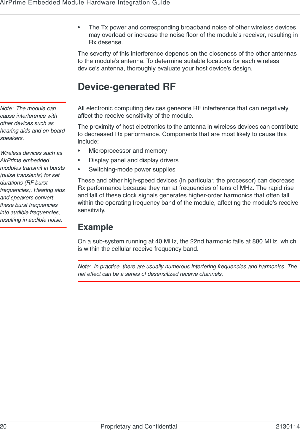 AirPrime Embedded Module Hardware Integration Guide20 Proprietary and Confidential 2130114•The Tx power and corresponding broadband noise of other wireless devices may overload or increase the noise floor of the module’s receiver, resulting in Rx desense.The severity of this interference depends on the closeness of the other antennas to the module’s antenna. To determine suitable locations for each wireless device’s antenna, thoroughly evaluate your host device’s design.Device-generated RFNote: The module can cause interference with other devices such as hearing aids and on-board speakers.Wireless devices such as AirPrime embedded modules transmit in bursts (pulse transients) for set durations (RF burst frequencies). Hearing aids and speakers convert these burst frequencies into audible frequencies, resulting in audible noise. All electronic computing devices generate RF interference that can negatively affect the receive sensitivity of the module.The proximity of host electronics to the antenna in wireless devices can contribute to decreased Rx performance. Components that are most likely to cause this include:•Microprocessor and memory•Display panel and display drivers•Switching-mode power suppliesThese and other high-speed devices (in particular, the processor) can decrease Rx performance because they run at frequencies of tens of MHz. The rapid rise and fall of these clock signals generates higher-order harmonics that often fall within the operating frequency band of the module, affecting the module’s receive sensitivity.ExampleOn a sub-system running at 40 MHz, the 22nd harmonic falls at 880 MHz, which is within the cellular receive frequency band.Note: In practice, there are usually numerous interfering frequencies and harmonics. The net effect can be a series of desensitized receive channels.