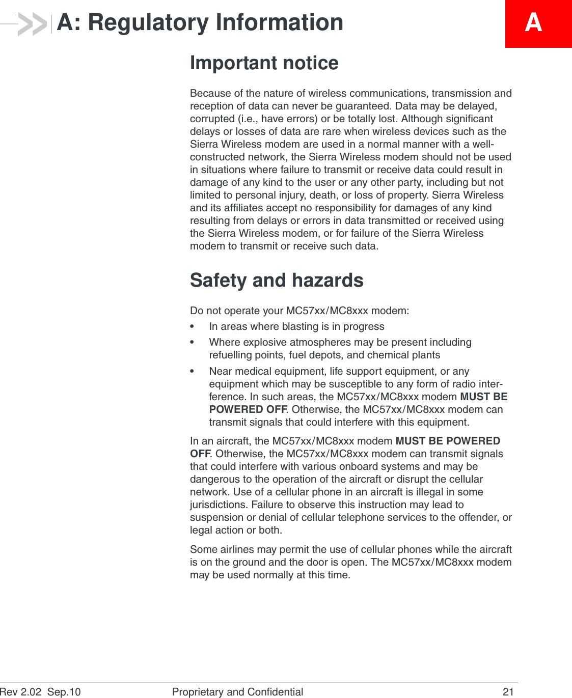 Rev 2.02  Sep.10 Proprietary and Confidential 21AA: Regulatory InformationImportant noticeBecause of the nature of wireless communications, transmission and reception of data can never be guaranteed. Data may be delayed, corrupted (i.e., have errors) or be totally lost. Although significant delays or losses of data are rare when wireless devices such as the Sierra Wireless modem are used in a normal manner with a well-constructed network, the Sierra Wireless modem should not be used in situations where failure to transmit or receive data could result in damage of any kind to the user or any other party, including but not limited to personal injury, death, or loss of property. Sierra Wireless and its affiliates accept no responsibility for damages of any kind resulting from delays or errors in data transmitted or received using the Sierra Wireless modem, or for failure of the Sierra Wireless modem to transmit or receive such data.Safety and hazardsDo not operate your MC57xx/MC8xxx modem:•In areas where blasting is in progress•Where explosive atmospheres may be present including refuelling points, fuel depots, and chemical plants•Near medical equipment, life support equipment, or any equipment which may be susceptible to any form of radio inter-ference. In such areas, the MC57xx/MC8xxx modem MUST BE POWERED OFF. Otherwise, the MC57xx/MC8xxx modem can transmit signals that could interfere with this equipment.In an aircraft, the MC57xx/MC8xxx modem MUST BE POWERED OFF. Otherwise, the MC57xx/MC8xxx modem can transmit signals that could interfere with various onboard systems and may be dangerous to the operation of the aircraft or disrupt the cellular network. Use of a cellular phone in an aircraft is illegal in some jurisdictions. Failure to observe this instruction may lead to suspension or denial of cellular telephone services to the offender, or legal action or both.Some airlines may permit the use of cellular phones while the aircraft is on the ground and the door is open. The MC57xx/MC8xxx modem may be used normally at this time.