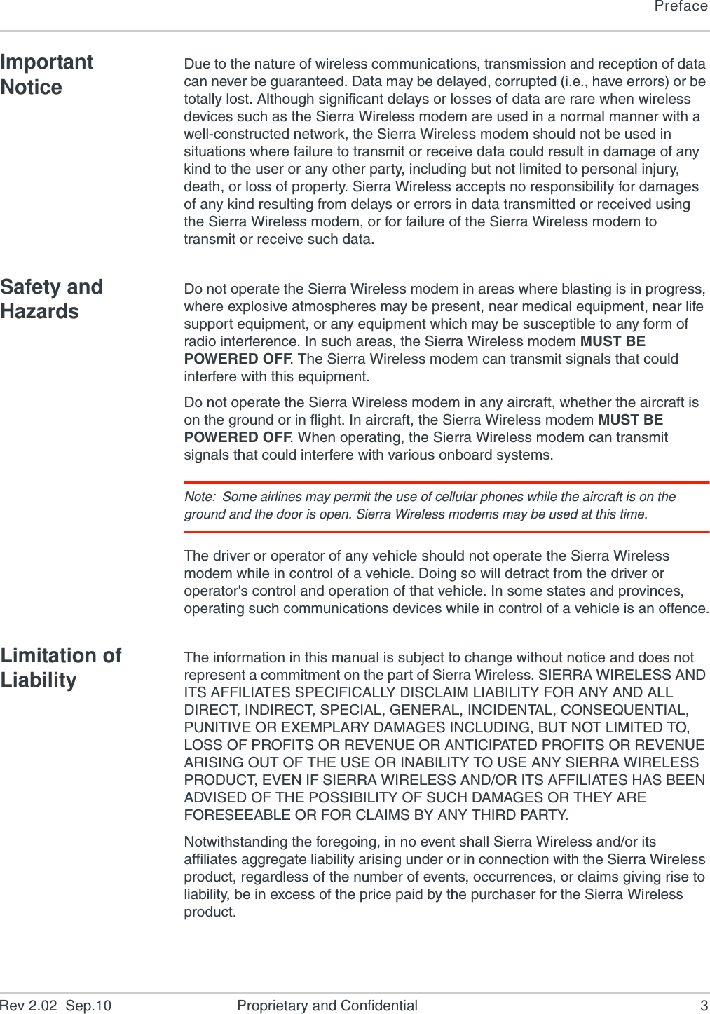 PrefaceRev 2.02  Sep.10 Proprietary and Confidential 3Important NoticeDue to the nature of wireless communications, transmission and reception of data can never be guaranteed. Data may be delayed, corrupted (i.e., have errors) or be totally lost. Although significant delays or losses of data are rare when wireless devices such as the Sierra Wireless modem are used in a normal manner with a well-constructed network, the Sierra Wireless modem should not be used in situations where failure to transmit or receive data could result in damage of any kind to the user or any other party, including but not limited to personal injury, death, or loss of property. Sierra Wireless accepts no responsibility for damages of any kind resulting from delays or errors in data transmitted or received using the Sierra Wireless modem, or for failure of the Sierra Wireless modem to transmit or receive such data.Safety and HazardsDo not operate the Sierra Wireless modem in areas where blasting is in progress, where explosive atmospheres may be present, near medical equipment, near life support equipment, or any equipment which may be susceptible to any form of radio interference. In such areas, the Sierra Wireless modem MUST BE POWERED OFF. The Sierra Wireless modem can transmit signals that could interfere with this equipment.Do not operate the Sierra Wireless modem in any aircraft, whether the aircraft is on the ground or in flight. In aircraft, the Sierra Wireless modem MUST BE POWERED OFF. When operating, the Sierra Wireless modem can transmit signals that could interfere with various onboard systems.Note: Some airlines may permit the use of cellular phones while the aircraft is on the ground and the door is open. Sierra Wireless modems may be used at this time.The driver or operator of any vehicle should not operate the Sierra Wireless modem while in control of a vehicle. Doing so will detract from the driver or operator&apos;s control and operation of that vehicle. In some states and provinces, operating such communications devices while in control of a vehicle is an offence.Limitation of LiabilityThe information in this manual is subject to change without notice and does not represent a commitment on the part of Sierra Wireless. SIERRA WIRELESS AND ITS AFFILIATES SPECIFICALLY DISCLAIM LIABILITY FOR ANY AND ALL DIRECT, INDIRECT, SPECIAL, GENERAL, INCIDENTAL, CONSEQUENTIAL, PUNITIVE OR EXEMPLARY DAMAGES INCLUDING, BUT NOT LIMITED TO, LOSS OF PROFITS OR REVENUE OR ANTICIPATED PROFITS OR REVENUE ARISING OUT OF THE USE OR INABILITY TO USE ANY SIERRA WIRELESS PRODUCT, EVEN IF SIERRA WIRELESS AND/OR ITS AFFILIATES HAS BEEN ADVISED OF THE POSSIBILITY OF SUCH DAMAGES OR THEY ARE FORESEEABLE OR FOR CLAIMS BY ANY THIRD PARTY.Notwithstanding the foregoing, in no event shall Sierra Wireless and/or its affiliates aggregate liability arising under or in connection with the Sierra Wireless product, regardless of the number of events, occurrences, or claims giving rise to liability, be in excess of the price paid by the purchaser for the Sierra Wireless product.