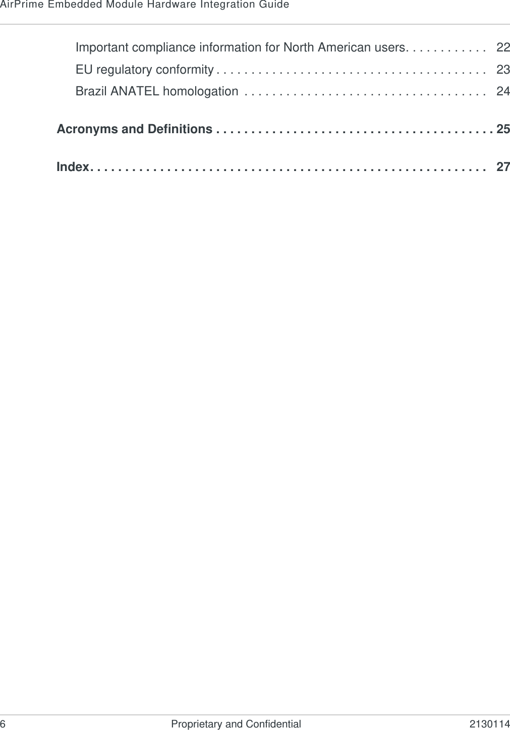 AirPrime Embedded Module Hardware Integration Guide6 Proprietary and Confidential 2130114Important compliance information for North American users. . . . . . . . . . . .   22EU regulatory conformity . . . . . . . . . . . . . . . . . . . . . . . . . . . . . . . . . . . . . . .   23Brazil ANATEL homologation  . . . . . . . . . . . . . . . . . . . . . . . . . . . . . . . . . . .   24Acronyms and Definitions . . . . . . . . . . . . . . . . . . . . . . . . . . . . . . . . . . . . . . . . 25Index. . . . . . . . . . . . . . . . . . . . . . . . . . . . . . . . . . . . . . . . . . . . . . . . . . . . . . . . .   27