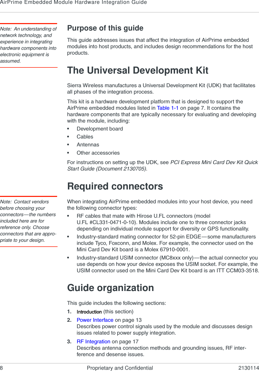 AirPrime Embedded Module Hardware Integration Guide8 Proprietary and Confidential 2130114Note: An understanding of network technology, and experience in integrating hardware components into electronic equipment is assumed.Purpose of this guideThis guide addresses issues that affect the integration of AirPrime embedded modules into host products, and includes design recommendations for the host products.The Universal Development KitSierra Wireless manufactures a Universal Development Kit (UDK) that facilitates all phases of the integration process.This kit is a hardware development platform that is designed to support the AirPrime embedded modules listed in Ta bl e 1 - 1  on page 7. It contains the hardware components that are typically necessary for evaluating and developing with the module, including:•Development board•Cables•Antennas•Other accessoriesFor instructions on setting up the UDK, see PCI Express Mini Card Dev Kit Quick Start Guide (Document 2130705).Required connectorsNote: Contact vendors before choosing your connectors—the numbers included here are for reference only. Choose connectors that are appro-priate to your design.When integrating AirPrime embedded modules into your host device, you need the following connector types:•RF cables that mate with Hirose U.FL connectors (model U.FL #CL331-0471-0-10). Modules include one to three connector jacks depending on individual module support for diversity or GPS functionality.•Industry-standard mating connector for 52-pin EDGE—some manufacturers include Tyco, Foxconn, and Molex. For example, the connector used on the Mini Card Dev Kit board is a Molex 67910-0001.•Industry-standard USIM connector (MC8xxx only)—the actual connector you use depends on how your device exposes the USIM socket. For example, the USIM connector used on the Mini Card Dev Kit board is an ITT CCM03-3518.Guide organizationThis guide includes the following sections:1. Introduction (this section)2. Power Interface on page 13Describes power control signals used by the module and discusses design issues related to power supply integration.3. RF Integration on page 17Describes antenna connection methods and grounding issues, RF inter-ference and desense issues.