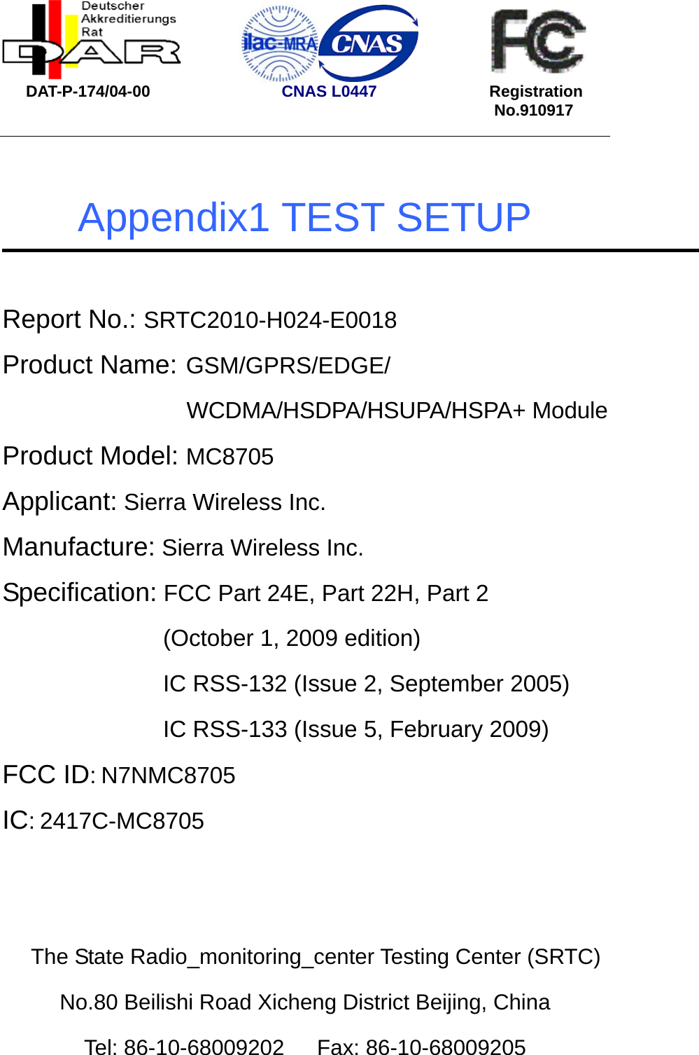               DAT-P-174/04-00                  CNAS L0447              Registration                                                            No.910917   Appendix1 TEST SETUP  Report No.: SRTC2010-H024-E0018 Product Name: GSM/GPRS/EDGE/ WCDMA/HSDPA/HSUPA/HSPA+ Module Product Model: MC8705 Applicant: Sierra Wireless Inc. Manufacture: Sierra Wireless Inc. Specification: FCC Part 24E, Part 22H, Part 2 (October 1, 2009 edition) IC RSS-132 (Issue 2, September 2005) IC RSS-133 (Issue 5, February 2009) FCC ID: N7NMC8705 IC: 2417C-MC8705   The State Radio_monitoring_center Testing Center (SRTC) No.80 Beilishi Road Xicheng District Beijing, China Tel: 86-10-68009202   Fax: 86-10-68009205 