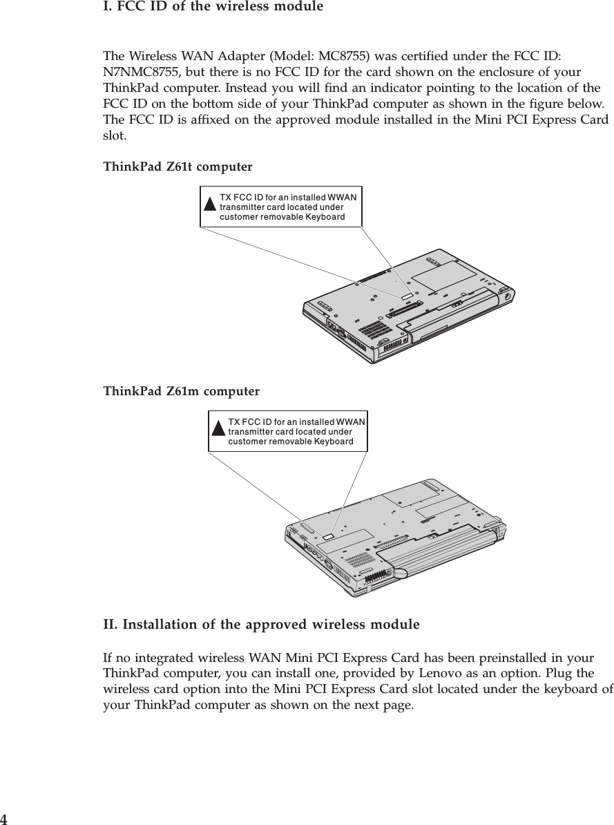 I. FCC ID of the wireless module The Wireless WAN Adapter (Model: MC8755) was certified under the FCC ID: N7NMC8755, but there is no FCC ID for the card shown on the enclosure of your ThinkPad computer. Instead you will find an indicator pointing to the location of the FCC ID on the bottom side of your ThinkPad computer as shown in the figure below. The FCC ID is affixed on the approved module installed in the Mini PCI Express Card slot. ThinkPad Z61t computer TX FCC ID for an installed WWANtransmitter card located undercustomer removable Keyboard  ThinkPad Z61m computer TX FCC ID for an installed WWANtransmitter card located undercustomer removable Keyboard  II. Installation of the approved wireless module If no integrated wireless WAN Mini PCI Express Card has been preinstalled in your ThinkPad computer, you can install one, provided by Lenovo as an option. Plug the wireless card option into the Mini PCI Express Card slot located under the keyboard of your ThinkPad computer as shown on the next page.  4 