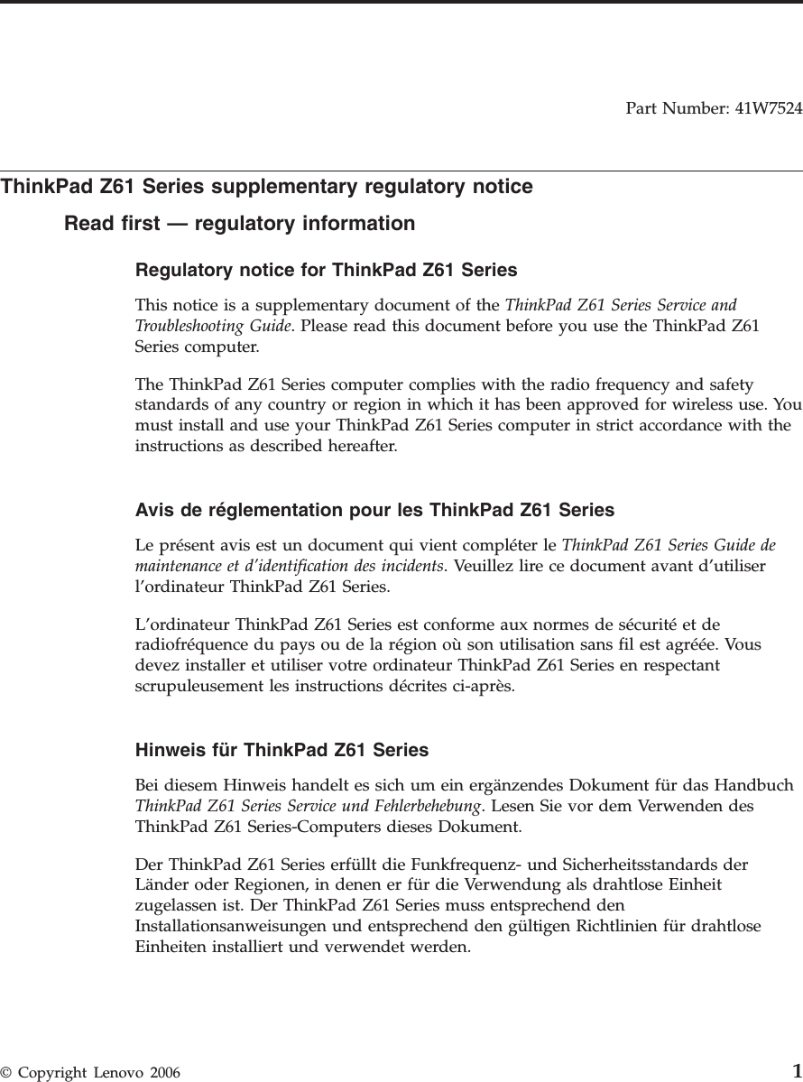 Part Number: 41W7524  ThinkPad Z61 Series supplementary regulatory notice Read first — regulatory information Regulatory notice for ThinkPad Z61 Series  This notice is a supplementary document of the ThinkPad Z61 Series Service and Troubleshooting Guide. Please read this document before you use the ThinkPad Z61 Series computer. The ThinkPad Z61 Series computer complies with the radio frequency and safety standards of any country or region in which it has been approved for wireless use. You must install and use your ThinkPad Z61 Series computer in strict accordance with the instructions as described hereafter.  Avis de réglementation pour les ThinkPad Z61 Series  Le présent avis est un document qui vient compléter le ThinkPad Z61 Series Guide de maintenance et d’identification des incidents. Veuillez lire ce document avant d’utiliser l’ordinateur ThinkPad Z61 Series. L’ordinateur ThinkPad Z61 Series est conforme aux normes de sécurité et de radiofréquence du pays ou de la région où son utilisation sans fil est agréée. Vous devez installer et utiliser votre ordinateur ThinkPad Z61 Series en respectant scrupuleusement les instructions décrites ci-après.  Hinweis für ThinkPad Z61 Series  Bei diesem Hinweis handelt es sich um ein ergänzendes Dokument für das Handbuch ThinkPad Z61 Series Service und Fehlerbehebung. Lesen Sie vor dem Verwenden des ThinkPad Z61 Series-Computers dieses Dokument. Der ThinkPad Z61 Series erfüllt die Funkfrequenz- und Sicherheitsstandards der Länder oder Regionen, in denen er für die Verwendung als drahtlose Einheit zugelassen ist. Der ThinkPad Z61 Series muss entsprechend den Installationsanweisungen und entsprechend den gültigen Richtlinien für drahtlose Einheiten installiert und verwendet werden.    © Copyright Lenovo 2006 1