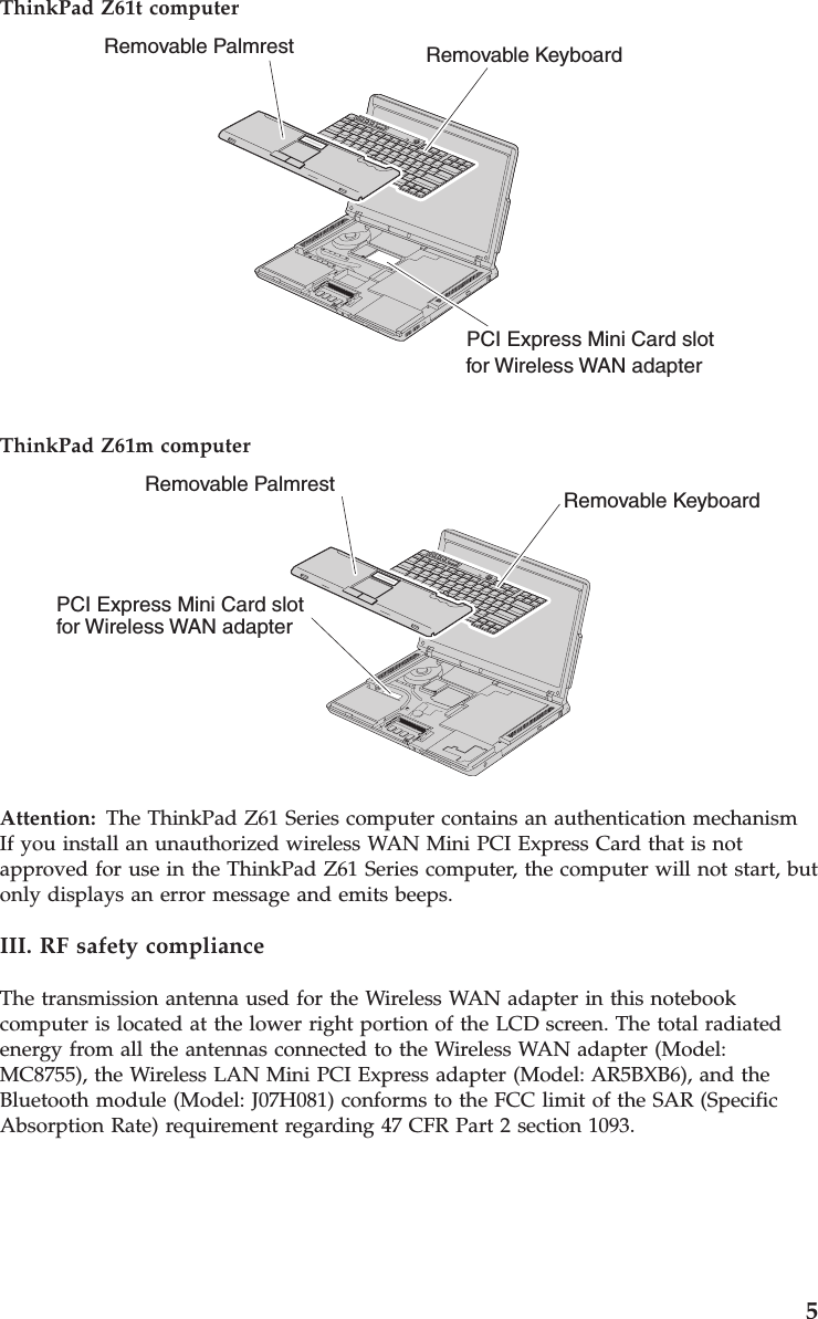 ThinkPad Z61t computer Removable Palmrest Removable KeyboardPCI Express Mini Card slotfor Wireless WAN adapter  ThinkPad Z61m computer Removable Palmrest Removable KeyboardPCI Express Mini Card slotfor Wireless WAN adapter  Attention:   The ThinkPad Z61 Series computer contains an authentication mechanismIf you install an unauthorized wireless WAN Mini PCI Express Card that is not approved for use in the ThinkPad Z61 Series computer, the computer will not start, but only displays an error message and emits beeps. III. RF safety compliance The transmission antenna used for the Wireless WAN adapter in this notebook computer is located at the lower right portion of the LCD screen. The total radiated energy from all the antennas connected to the Wireless WAN adapter (Model: MC8755), the Wireless LAN Mini PCI Express adapter (Model: AR5BXB6), and the Bluetooth module (Model: J07H081) conforms to the FCC limit of the SAR (Specific Absorption Rate) requirement regarding 47 CFR Part 2 section 1093.     5