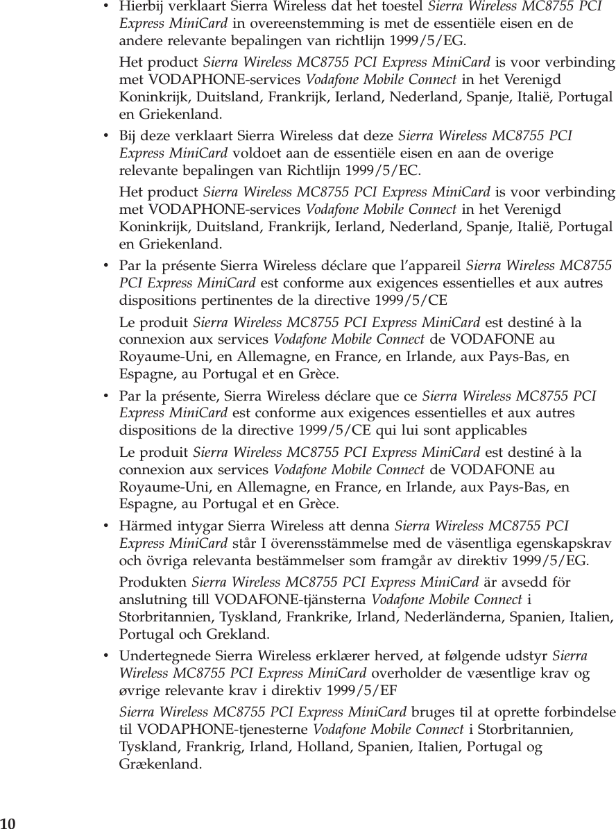 v    Hierbij verklaart Sierra Wireless dat het toestel Sierra Wireless MC8755 PCI Express MiniCard in overeenstemming is met de essentiële eisen en de andere relevante bepalingen van richtlijn 1999/5/EG. Het product Sierra Wireless MC8755 PCI Express MiniCard is voor verbinding met VODAPHONE-services Vodafone Mobile Connect in het Verenigd Koninkrijk, Duitsland, Frankrijk, Ierland, Nederland, Spanje, Italië, Portugal en Griekenland. v    Bij deze verklaart Sierra Wireless dat deze Sierra Wireless MC8755 PCI Express MiniCard voldoet aan de essentiële eisen en aan de overige relevante bepalingen van Richtlijn 1999/5/EC. Het product Sierra Wireless MC8755 PCI Express MiniCard is voor verbinding met VODAPHONE-services Vodafone Mobile Connect in het Verenigd Koninkrijk, Duitsland, Frankrijk, Ierland, Nederland, Spanje, Italië, Portugal en Griekenland. v    Par la présente Sierra Wireless déclare que l’appareil Sierra Wireless MC8755 PCI Express MiniCard est conforme aux exigences essentielles et aux autres dispositions pertinentes de la directive 1999/5/CE Le produit Sierra Wireless MC8755 PCI Express MiniCard est destiné à la connexion aux services Vodafone Mobile Connect de VODAFONE au Royaume-Uni, en Allemagne, en France, en Irlande, aux Pays-Bas, en Espagne, au Portugal et en Grèce. v    Par la présente, Sierra Wireless déclare que ce Sierra Wireless MC8755 PCI Express MiniCard est conforme aux exigences essentielles et aux autres dispositions de la directive 1999/5/CE qui lui sont applicables Le produit Sierra Wireless MC8755 PCI Express MiniCard est destiné à la connexion aux services Vodafone Mobile Connect de VODAFONE au Royaume-Uni, en Allemagne, en France, en Irlande, aux Pays-Bas, en Espagne, au Portugal et en Grèce. v    Härmed intygar Sierra Wireless att denna Sierra Wireless MC8755 PCI Express MiniCard står I överensstämmelse med de väsentliga egenskapskrav och övriga relevanta bestämmelser som framgår av direktiv 1999/5/EG. Produkten Sierra Wireless MC8755 PCI Express MiniCard är avsedd för anslutning till VODAFONE-tjänsterna Vodafone Mobile Connect i Storbritannien, Tyskland, Frankrike, Irland, Nederländerna, Spanien, Italien, Portugal och Grekland. v    Undertegnede Sierra Wireless erklærer herved, at følgende udstyr Sierra Wireless MC8755 PCI Express MiniCard overholder de væsentlige krav og øvrige relevante krav i direktiv 1999/5/EF Sierra Wireless MC8755 PCI Express MiniCard bruges til at oprette forbindelse til VODAPHONE-tjenesterne Vodafone Mobile Connect i Storbritannien, Tyskland, Frankrig, Irland, Holland, Spanien, Italien, Portugal og Grækenland.  10 