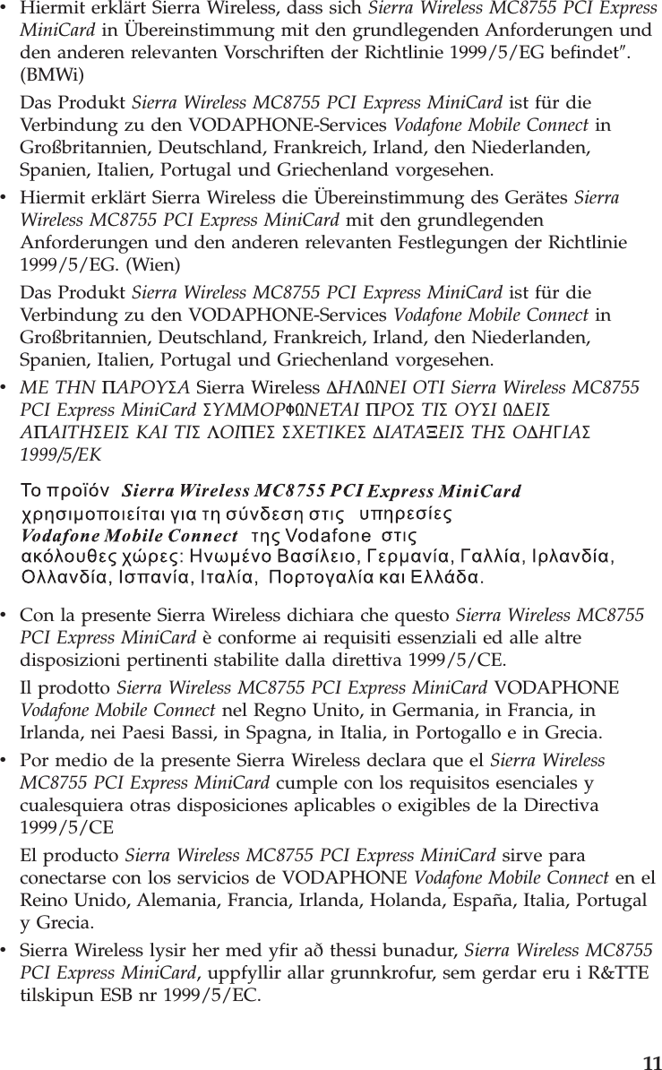 v    Hiermit erklärt Sierra Wireless, dass sich Sierra Wireless MC8755 PCI Express MiniCard in Übereinstimmung mit den grundlegenden Anforderungen und den anderen relevanten Vorschriften der Richtlinie 1999/5/EG befindet″. (BMWi) Das Produkt Sierra Wireless MC8755 PCI Express MiniCard ist für die Verbindung zu den VODAPHONE-Services Vodafone Mobile Connect in Großbritannien, Deutschland, Frankreich, Irland, den Niederlanden, Spanien, Italien, Portugal und Griechenland vorgesehen. v    Hiermit erklärt Sierra Wireless die Übereinstimmung des Gerätes Sierra Wireless MC8755 PCI Express MiniCard mit den grundlegenden Anforderungen und den anderen relevanten Festlegungen der Richtlinie 1999/5/EG. (Wien) Das Produkt Sierra Wireless MC8755 PCI Express MiniCard ist für die Verbindung zu den VODAPHONE-Services Vodafone Mobile Connect in Großbritannien, Deutschland, Frankreich, Irland, den Niederlanden, Spanien, Italien, Portugal und Griechenland vorgesehen. v    ME THN ΠAPOYΣA Sierra Wireless ∆HΛNEI OTI Sierra Wireless MC8755 PCI Express MiniCard ΣYMMOPΦNETAI ΠPOΣ TIΣ OYΣI ∆EIΣ AΠAITHΣEIΣ KAI TIΣ ΛOIΠEΣ ΣXETIKEΣ ∆IATAΞEIΣ THΣ O∆HΓIAΣ 1999/5/EK    v    Con la presente Sierra Wireless dichiara che questo Sierra Wireless MC8755 PCI Express MiniCard è conforme ai requisiti essenziali ed alle altre disposizioni pertinenti stabilite dalla direttiva 1999/5/CE. Il prodotto Sierra Wireless MC8755 PCI Express MiniCard VODAPHONE Vodafone Mobile Connect nel Regno Unito, in Germania, in Francia, in Irlanda, nei Paesi Bassi, in Spagna, in Italia, in Portogallo e in Grecia. v    Por medio de la presente Sierra Wireless declara que el Sierra Wireless MC8755 PCI Express MiniCard cumple con los requisitos esenciales y cualesquiera otras disposiciones aplicables o exigibles de la Directiva 1999/5/CE El producto Sierra Wireless MC8755 PCI Express MiniCard sirve para conectarse con los servicios de VODAPHONE Vodafone Mobile Connect en el Reino Unido, Alemania, Francia, Irlanda, Holanda, España, Italia, Portugal y Grecia. v    Sierra Wireless lysir her med yfir að thessi bunadur, Sierra Wireless MC8755 PCI Express MiniCard, uppfyllir allar grunnkrofur, sem gerdar eru i R&amp;TTE tilskipun ESB nr 1999/5/EC.     11