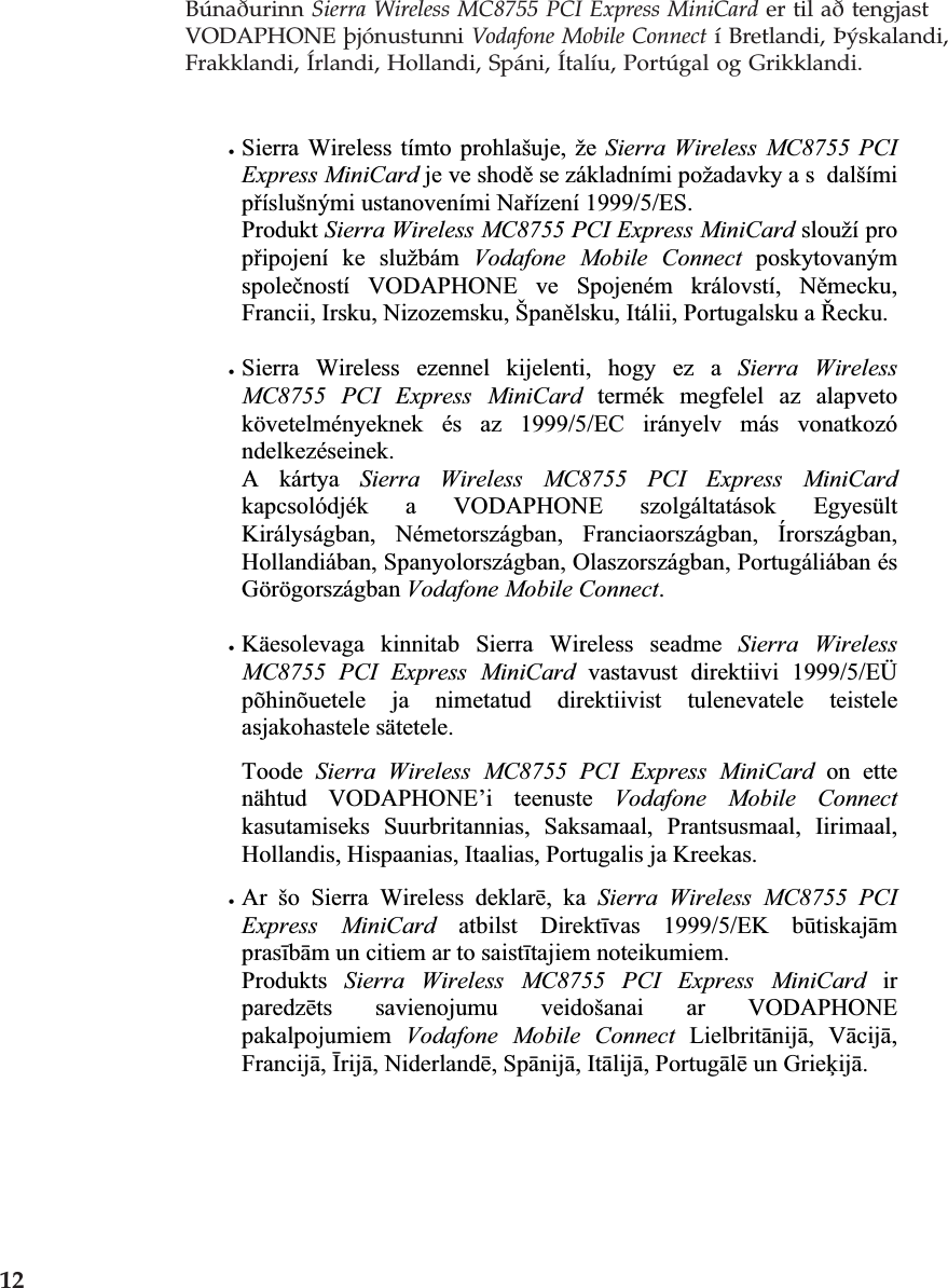Búnaðurinn Sierra Wireless MC8755 PCI Express MiniCard er til að tengjast VODAPHONE þjónustunni Vodafone Mobile Connect í Bretlandi, Þýskalandi, Frakklandi, Írlandi, Hollandi, Spáni, Ítalíu, Portúgal og Grikklandi. xSierra Wireless tímto prohlašuje, že Sierra Wireless MC8755 PCI Express MiniCard je ve shodČ se základními požadavky a s  dalšími pĜíslušnými ustanoveními NaĜízení 1999/5/ES. Produkt Sierra Wireless MC8755 PCI Express MiniCard slouží pro pĜipojení ke službám Vodafone Mobile Connect poskytovaným spoleþností VODAPHONE ve Spojeném královstí, NČmecku,Francii, Irsku, Nizozemsku, ŠpanČlsku, Itálii, Portugalsku a ěecku.xSierra Wireless ezennel kijelenti, hogy ez a Sierra Wireless MC8755 PCI Express MiniCard termék megfelel az alapveto követelményeknek és az 1999/5/EC irányelv más vonatkozó ndelkezéseinek.A kártya Sierra Wireless MC8755 PCI Express MiniCard kapcsolódjék a VODAPHONE szolgáltatások Egyesült Királyságban, Németországban, Franciaországban, Írországban, Hollandiában, Spanyolországban, Olaszországban, Portugáliában és Görögországban Vodafone Mobile Connect.xKäesolevaga kinnitab Sierra Wireless seadme Sierra Wireless MC8755 PCI Express MiniCard vastavust direktiivi 1999/5/EÜ põhinõuetele ja nimetatud direktiivist tulenevatele teistele asjakohastele sätetele. Toode Sierra Wireless MC8755 PCI Express MiniCard on ette nähtud VODAPHONE’i teenuste Vodafone Mobile Connectkasutamiseks Suurbritannias, Saksamaal, Prantsusmaal, Iirimaal, Hollandis, Hispaanias, Itaalias, Portugalis ja Kreekas. xAr šo Sierra Wireless deklarƝ, ka Sierra Wireless MC8755 PCI Express MiniCard atbilst DirektƯvas 1999/5/EK bǌtiskajƗmprasƯbƗm un citiem ar to saistƯtajiem noteikumiem. Produkts Sierra Wireless MC8755 PCI Express MiniCard irparedzƝts savienojumu veidošanai ar VODAPHONE pakalpojumiem Vodafone Mobile Connect LielbritƗnijƗ, VƗcijƗ,FrancijƗ,ƮrijƗ, NiderlandƝ, SpƗnijƗ, ItƗlijƗ, PortugƗlƝ un GrieƷijƗ.    12 