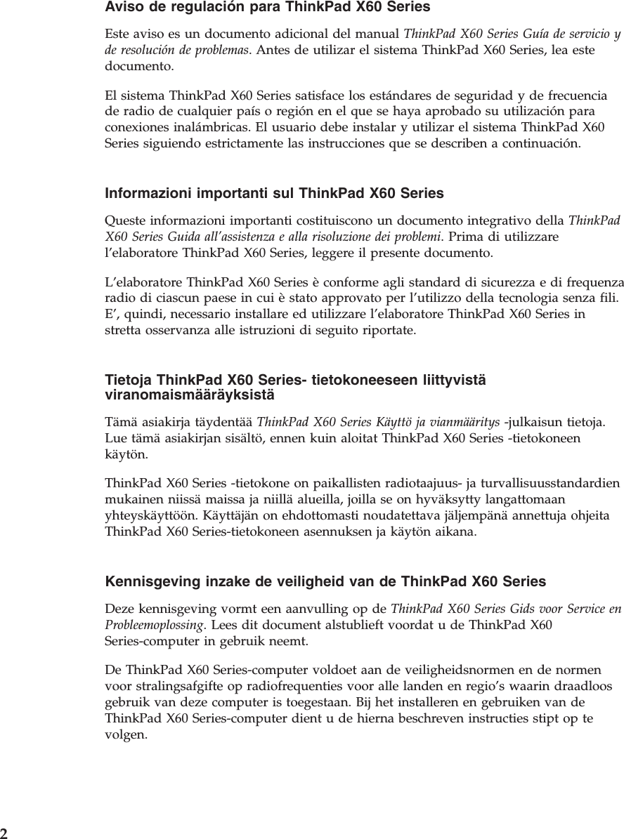 Aviso de regulación para ThinkPad X60 Series  Este aviso es un documento adicional del manual ThinkPad X60 Series Guía de servicio y de resolución de problemas. Antes de utilizar el sistema ThinkPad X60 Series, lea este documento. El sistema ThinkPad X60 Series satisface los estándares de seguridad y de frecuencia de radio de cualquier país o región en el que se haya aprobado su utilización para conexiones inalámbricas. El usuario debe instalar y utilizar el sistema ThinkPad X60 Series siguiendo estrictamente las instrucciones que se describen a continuación.  Informazioni importanti sul ThinkPad X60 Series  Queste informazioni importanti costituiscono un documento integrativo della ThinkPad X60 Series Guida all’assistenza e alla risoluzione dei problemi. Prima di utilizzare l’elaboratore ThinkPad X60 Series, leggere il presente documento. L’elaboratore ThinkPad X60 Series è conforme agli standard di sicurezza e di frequenza radio di ciascun paese in cui è stato approvato per l’utilizzo della tecnologia senza fili. E’, quindi, necessario installare ed utilizzare l’elaboratore ThinkPad X60 Series in stretta osservanza alle istruzioni di seguito riportate.  Tietoja ThinkPad X60 Series- tietokoneeseen liittyvistä viranomaismääräyksistä  Tämä asiakirja täydentää ThinkPad X60 Series Käyttö ja vianmääritys -julkaisun tietoja. Lue tämä asiakirjan sisältö, ennen kuin aloitat ThinkPad X60 Series -tietokoneen käytön. ThinkPad X60 Series -tietokone on paikallisten radiotaajuus- ja turvallisuusstandardien mukainen niissä maissa ja niillä alueilla, joilla se on hyväksytty langattomaan yhteyskäyttöön. Käyttäjän on ehdottomasti noudatettava jäljempänä annettuja ohjeita ThinkPad X60 Series-tietokoneen asennuksen ja käytön aikana.  Kennisgeving inzake de veiligheid van de ThinkPad X60 Series  Deze kennisgeving vormt een aanvulling op de ThinkPad X60 Series Gids voor Service en Probleemoplossing. Lees dit document alstublieft voordat u de ThinkPad X60 Series-computer in gebruik neemt. De ThinkPad X60 Series-computer voldoet aan de veiligheidsnormen en de normen voor stralingsafgifte op radiofrequenties voor alle landen en regio’s waarin draadloos gebruik van deze computer is toegestaan. Bij het installeren en gebruiken van de ThinkPad X60 Series-computer dient u de hierna beschreven instructies stipt op te volgen.  2 