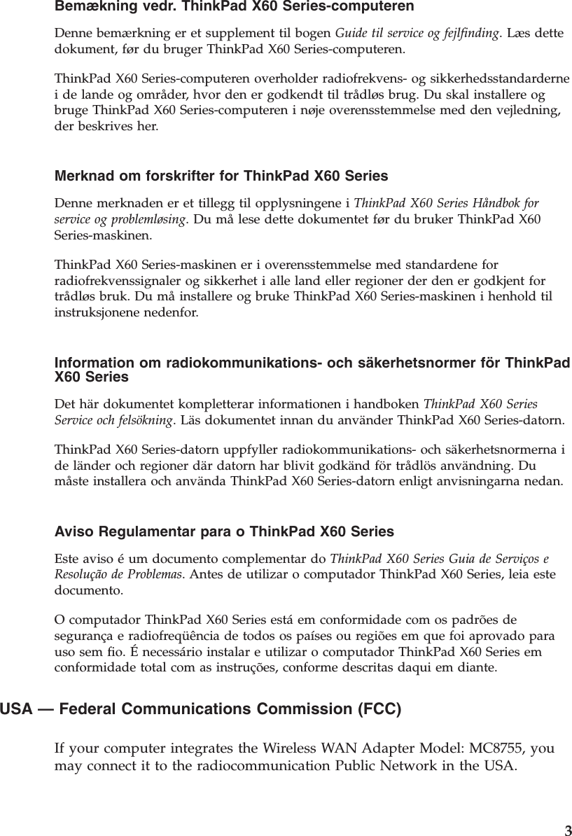 Bemækning vedr. ThinkPad X60 Series-computeren  Denne bemærkning er et supplement til bogen Guide til service og fejlfinding. Læs dette dokument, før du bruger ThinkPad X60 Series-computeren. ThinkPad X60 Series-computeren overholder radiofrekvens- og sikkerhedsstandarderne i de lande og områder, hvor den er godkendt til trådløs brug. Du skal installere og bruge ThinkPad X60 Series-computeren i nøje overensstemmelse med den vejledning, der beskrives her.  Merknad om forskrifter for ThinkPad X60 Series  Denne merknaden er et tillegg til opplysningene i ThinkPad X60 Series Håndbok for service og problemløsing. Du må lese dette dokumentet før du bruker ThinkPad X60 Series-maskinen. ThinkPad X60 Series-maskinen er i overensstemmelse med standardene for radiofrekvenssignaler og sikkerhet i alle land eller regioner der den er godkjent for trådløs bruk. Du må installere og bruke ThinkPad X60 Series-maskinen i henhold til instruksjonene nedenfor.  Information om radiokommunikations- och säkerhetsnormer för ThinkPad X60 Series  Det här dokumentet kompletterar informationen i handboken ThinkPad X60 Series Service och felsökning. Läs dokumentet innan du använder ThinkPad X60 Series-datorn. ThinkPad X60 Series-datorn uppfyller radiokommunikations- och säkerhetsnormerna i de länder och regioner där datorn har blivit godkänd för trådlös användning. Du måste installera och använda ThinkPad X60 Series-datorn enligt anvisningarna nedan.  Aviso Regulamentar para o ThinkPad X60 Series  Este aviso é um documento complementar do ThinkPad X60 Series Guia de Serviços e Resolução de Problemas. Antes de utilizar o computador ThinkPad X60 Series, leia este documento. O computador ThinkPad X60 Series está em conformidade com os padrões de segurança e radiofreqüência de todos os países ou regiões em que foi aprovado para uso sem fio. É necessário instalar e utilizar o computador ThinkPad X60 Series em conformidade total com as instruções, conforme descritas daqui em diante.  USA — Federal Communications Commission (FCC)   If your computer integrates the Wireless WAN Adapter Model: MC8755, you may connect it to the radiocommunication Public Network in the USA.     3