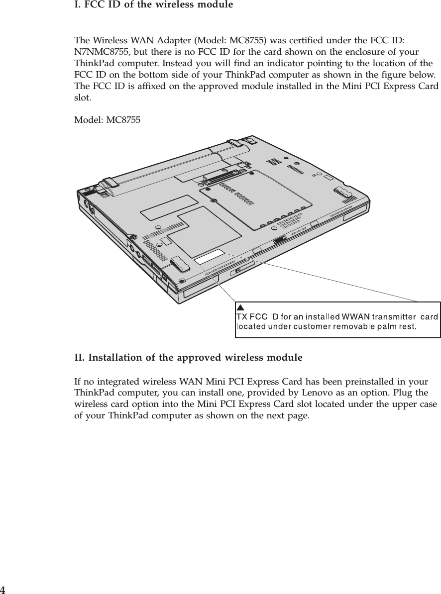 I. FCC ID of the wireless module The Wireless WAN Adapter (Model: MC8755) was certified under the FCC ID: N7NMC8755, but there is no FCC ID for the card shown on the enclosure of your ThinkPad computer. Instead you will find an indicator pointing to the location of the FCC ID on the bottom side of your ThinkPad computer as shown in the figure below. The FCC ID is affixed on the approved module installed in the Mini PCI Express Card slot. Model: MC8755   II. Installation of the approved wireless module If no integrated wireless WAN Mini PCI Express Card has been preinstalled in your ThinkPad computer, you can install one, provided by Lenovo as an option. Plug the wireless card option into the Mini PCI Express Card slot located under the upper case of your ThinkPad computer as shown on the next page.  4 