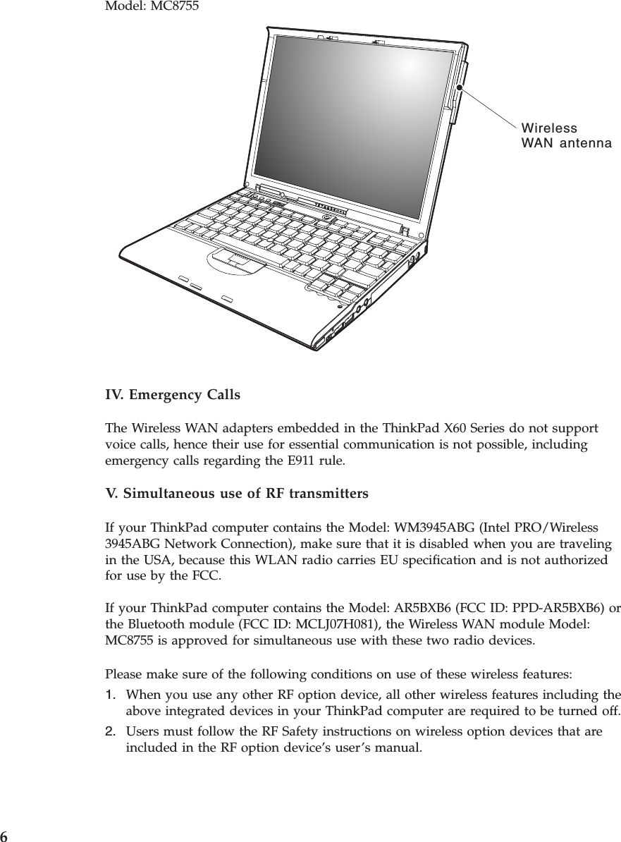 Model: MC8755 WirelessWAN antenna  IV. Emergency Calls The Wireless WAN adapters embedded in the ThinkPad X60 Series do not support voice calls, hence their use for essential communication is not possible, including emergency calls regarding the E911 rule. V.  Simultaneous use of RF transmitters If your ThinkPad computer contains the Model: WM3945ABG (Intel PRO/Wireless 3945ABG Network Connection), make sure that it is disabled when you are traveling in the USA, because this WLAN radio carries EU specification and is not authorized for use by the FCC. If your ThinkPad computer contains the Model: AR5BXB6 (FCC ID: PPD-AR5BXB6) or the Bluetooth module (FCC ID: MCLJ07H081), the Wireless WAN module Model: MC8755 is approved for simultaneous use with these two radio devices. Please make sure of the following conditions on use of these wireless features: 1.    When you use any other RF option device, all other wireless features including the above integrated devices in your ThinkPad computer are required to be turned off. 2.    Users must follow the RF Safety instructions on wireless option devices that are included in the RF option device’s user’s manual. 6 