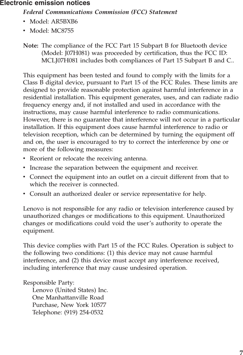 Electronic emission notices Federal Communications Commission (FCC) Statement v    Model: AR5BXB6 v    Model: MC8755Note:   The compliance of the FCC Part 15 Subpart B for Bluetooth device (Model: J07H081) was proceeded by certification, thus the FCC ID: MCLJ07H081 includes both compliances of Part 15 Subpart B and C.. This equipment has been tested and found to comply with the limits for a Class B digital device, pursuant to Part 15 of the FCC Rules. These limits are designed to provide reasonable protection against harmful interference in a residential installation. This equipment generates, uses, and can radiate radio frequency energy and, if not installed and used in accordance with the instructions, may cause harmful interference to radio communications. However, there is no guarantee that interference will not occur in a particular installation. If this equipment does cause harmful interference to radio or television reception, which can be determined by turning the equipment off and on, the user is encouraged to try to correct the interference by one or more of the following measures: v    Reorient or relocate the receiving antenna. v    Increase the separation between the equipment and receiver. v    Connect the equipment into an outlet on a circuit different from that to which the receiver is connected. v    Consult an authorized dealer or service representative for help. Lenovo is not responsible for any radio or television interference caused by unauthorized changes or modifications to this equipment. Unauthorized changes or modifications could void the user’s authority to operate the equipment. This device complies with Part 15 of the FCC Rules. Operation is subject to the following two conditions: (1) this device may not cause harmful interference, and (2) this device must accept any interference received, including interference that may cause undesired operation. Responsible Party:     Lenovo (United States) Inc.     One Manhattanville Road     Purchase, New York 10577     Telephone: (919) 254-0532    7