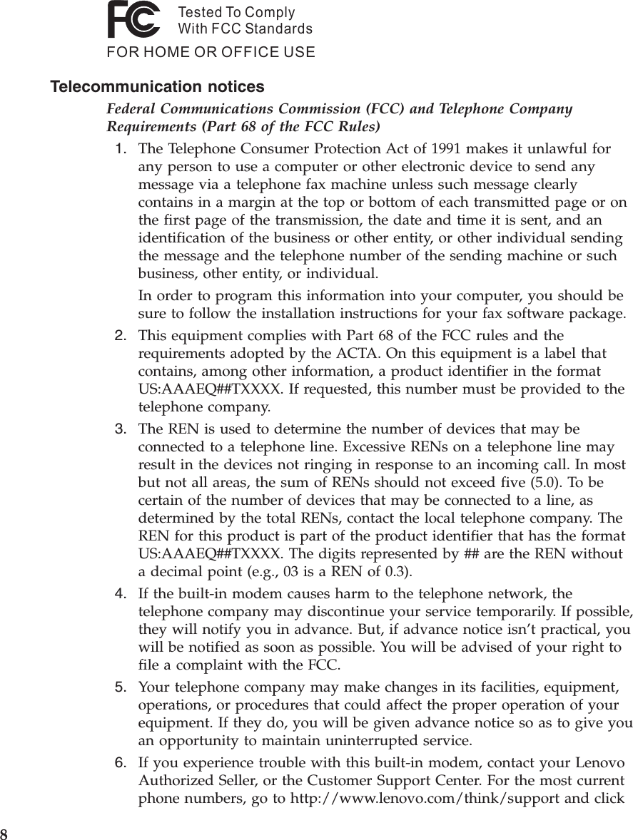 Tested To ComplyWith FCC StandardsFOR HOME OR OFFICE USETelecommunication notices Federal Communications Commission (FCC) and Telephone Company Requirements (Part 68 of the FCC Rules)  1.    The Telephone Consumer Protection Act of 1991 makes it unlawful for any person to use a computer or other electronic device to send any message via a telephone fax machine unless such message clearly contains in a margin at the top or bottom of each transmitted page or on the first page of the transmission, the date and time it is sent, and an identification of the business or other entity, or other individual sending the message and the telephone number of the sending machine or such business, other entity, or individual. In order to program this information into your computer, you should be sure to follow the installation instructions for your fax software package.  2.    This equipment complies with Part 68 of the FCC rules and the requirements adopted by the ACTA. On this equipment is a label that contains, among other information, a product identifier in the format US:AAAEQ##TXXXX. If requested, this number must be provided to the telephone company.  3.    The REN is used to determine the number of devices that may be connected to a telephone line. Excessive RENs on a telephone line may result in the devices not ringing in response to an incoming call. In most but not all areas, the sum of RENs should not exceed five (5.0). To be certain of the number of devices that may be connected to a line, as determined by the total RENs, contact the local telephone company. The REN for this product is part of the product identifier that has the format US:AAAEQ##TXXXX. The digits represented by ## are the REN without a decimal point (e.g., 03 is a REN of 0.3).  4.    If the built-in modem causes harm to the telephone network, the telephone company may discontinue your service temporarily. If possible, they will notify you in advance. But, if advance notice isn’t practical, you will be notified as soon as possible. You will be advised of your right to file a complaint with the FCC.  5.    Your telephone company may make changes in its facilities, equipment, operations, or procedures that could affect the proper operation of your equipment. If they do, you will be given advance notice so as to give you an opportunity to maintain uninterrupted service.  6.    If you experience trouble with this built-in modem, contact your Lenovo Authorized Seller, or the Customer Support Center. For the most current phone numbers, go to http://www.lenovo.com/think/support and click  8 