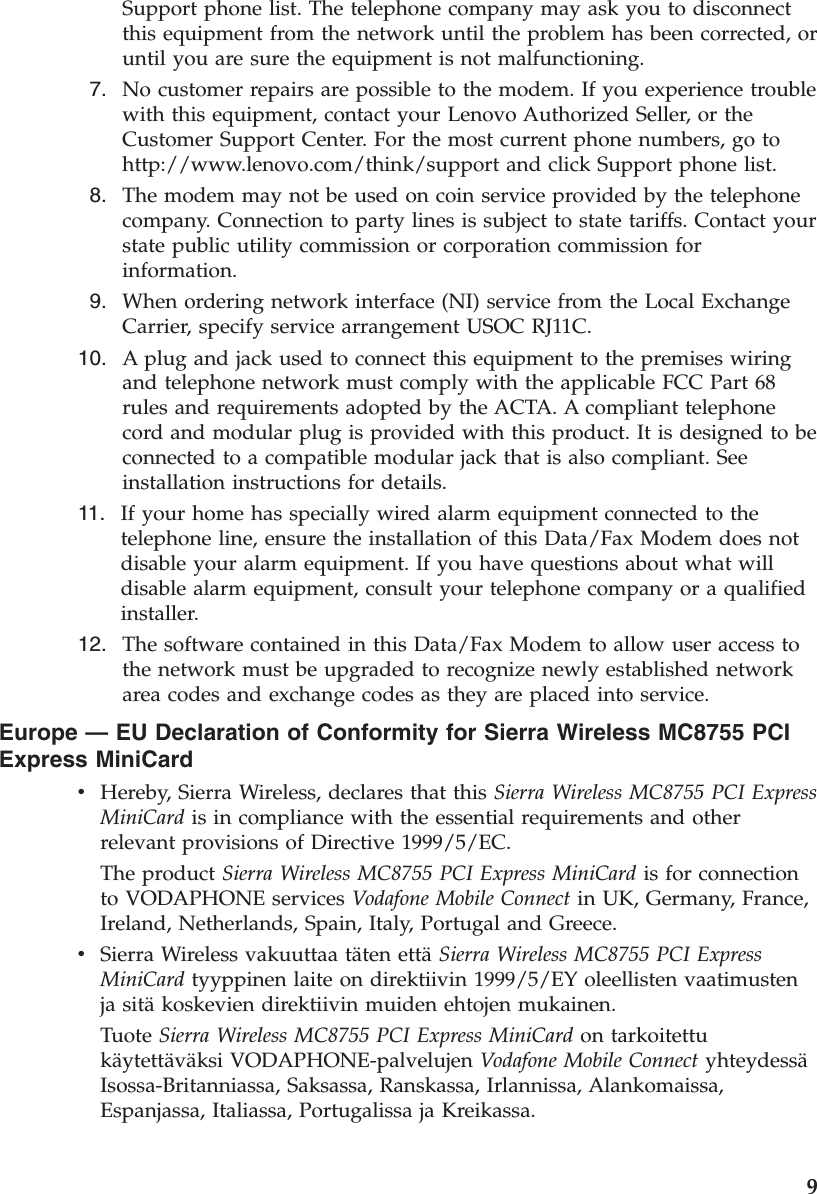 Support phone list. The telephone company may ask you to disconnect this equipment from the network until the problem has been corrected, or until you are sure the equipment is not malfunctioning.  7.    No customer repairs are possible to the modem. If you experience trouble with this equipment, contact your Lenovo Authorized Seller, or the Customer Support Center. For the most current phone numbers, go to http://www.lenovo.com/think/support and click Support phone list.  8.    The modem may not be used on coin service provided by the telephone company. Connection to party lines is subject to state tariffs. Contact your state public utility commission or corporation commission for information.  9.    When ordering network interface (NI) service from the Local Exchange Carrier, specify service arrangement USOC RJ11C. 10.    A plug and jack used to connect this equipment to the premises wiring and telephone network must comply with the applicable FCC Part 68 rules and requirements adopted by the ACTA. A compliant telephone cord and modular plug is provided with this product. It is designed to be connected to a compatible modular jack that is also compliant. See installation instructions for details. 11.    If your home has specially wired alarm equipment connected to the telephone line, ensure the installation of this Data/Fax Modem does not disable your alarm equipment. If you have questions about what will disable alarm equipment, consult your telephone company or a qualified installer. 12.    The software contained in this Data/Fax Modem to allow user access to the network must be upgraded to recognize newly established network area codes and exchange codes as they are placed into service.Europe — EU Declaration of Conformity for Sierra Wireless MC8755 PCI Express MiniCard v    Hereby, Sierra Wireless, declares that this Sierra Wireless MC8755 PCI Express MiniCard is in compliance with the essential requirements and other relevant provisions of Directive 1999/5/EC. The product Sierra Wireless MC8755 PCI Express MiniCard is for connection to VODAPHONE services Vodafone Mobile Connect in UK, Germany, France, Ireland, Netherlands, Spain, Italy, Portugal and Greece. v    Sierra Wireless vakuuttaa täten että Sierra Wireless MC8755 PCI Express MiniCard tyyppinen laite on direktiivin 1999/5/EY oleellisten vaatimusten ja sitä koskevien direktiivin muiden ehtojen mukainen. Tuote Sierra Wireless MC8755 PCI Express MiniCard on tarkoitettu käytettäväksi VODAPHONE-palvelujen Vodafone Mobile Connect yhteydessä Isossa-Britanniassa, Saksassa, Ranskassa, Irlannissa, Alankomaissa, Espanjassa, Italiassa, Portugalissa ja Kreikassa.     9